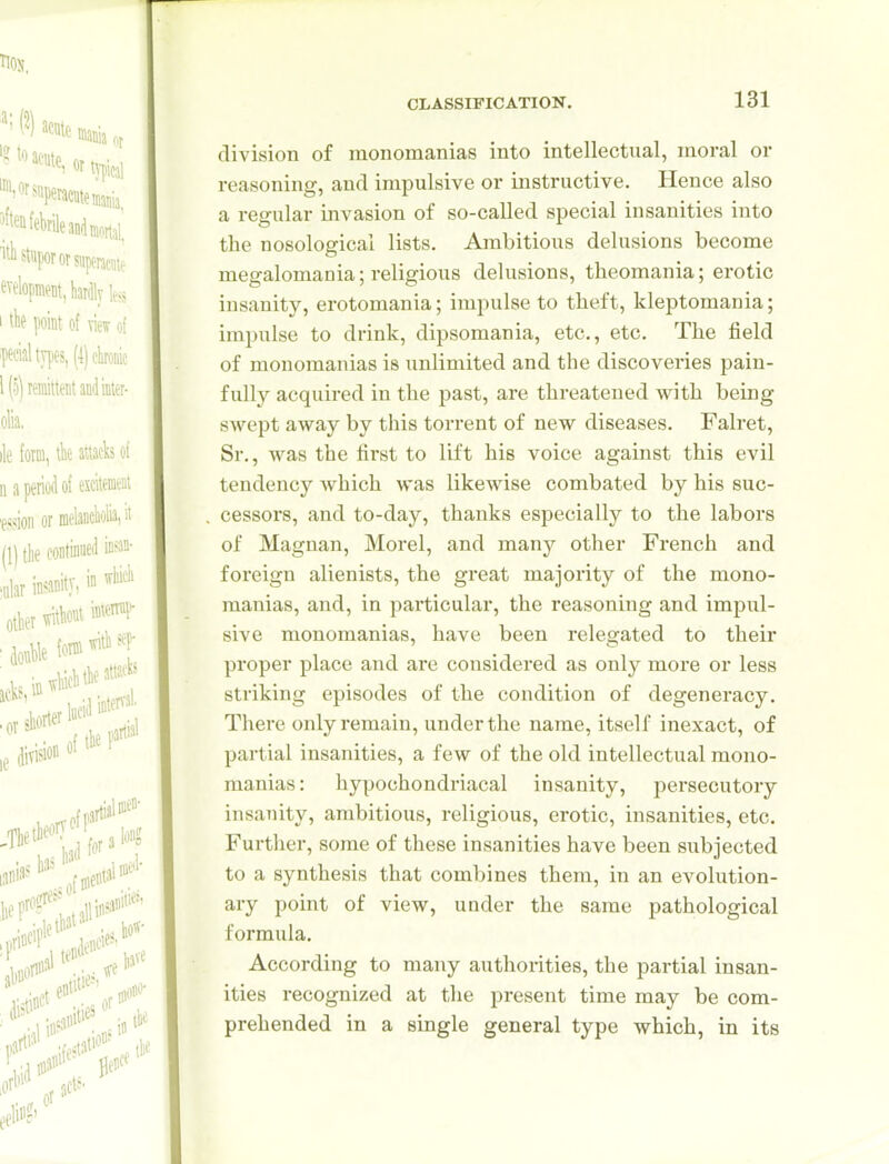 division of monomanias into intellectual, moral or reasoning, and impulsive or instructive. Hence also a regular invasion of so-called special insanities into the nosological lists. Ambitious delusions become megalomania; religious delusions, theomania; erotic insanity, erotomania; impulse to theft, kleptomania; imi)ulse to drink, dipsomania, etc., etc. The field of monomanias is unlimited and the discoveries pain- fully acquired in the past, are threatened with being swept away by this torrent of new diseases. Falret, Sr., was the first to lift his voice against this evil tendency which was likewise combated by his suc- cessors, and to-day, thanks especially to the labors of Magnan, Morel, and manj^ other French and foreign alienists, the great majority of the mono- manias, and, in particular, the reasoning and impul- sive monomanias, have been relegated to their proper place and are considered as only more or less striking episodes of the condition of degeneracy. There only remain, under the name, itself inexact, of partial insanities, a few of the old intellectual mono- manias: hypochondriacal insanity, persecutory insaiiity, ambitious, religious, erotic, insanities, etc. Further, some of these insanities have been subjected to a synthesis that combines them, in an evolution- ary point of view, under the same pathological formula. According to many authorities, the partial insan- ities recognized at the present time may be com- prehended in a single general type which, in its