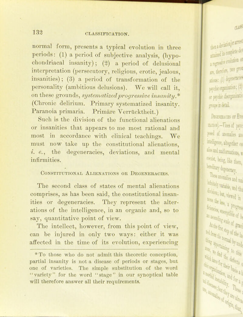 normal form, presents a typical evolution in three periods: (1) a period of subjective analysis, (hypo- chondriacal insanity); (2) a period of delusional interpretation (persecutory, religious, erotic, jealous, insanities); (3) a period of transformation of the personality (ambitious delusions). We will call it, on these grounds, systematized progressive insanity * (Chronic delirium. Primary systematized insanity. Paranoia primaria. Primare Verriicktheit.) Such is the division of the functional alienations or insanities that appears to me most rational and most in accordance with clinical teachings. We must now take up the constitutional alienations, i. e., the degeneracies, deviations, and mental infirmities. Constitutional Alienations or Degeneracies. The second class of states of mental alienations comprises, as has been said, the constitutional insan- ities or degeneracies. They represent the alter- ations of the intelligence, in an organic and, so to say, quantitative point of view. The intellect, however, from this point of view, can be injured in only two ways: either it was affected in the time of its evolution, experiencing *To those who do not admit this theoretic conception, partial insanity is not a disease of periods or stages, but one of varieties. Tlie simple substitution of the word variety for the word stage in our synoptical table will therefore answer all their requirements.