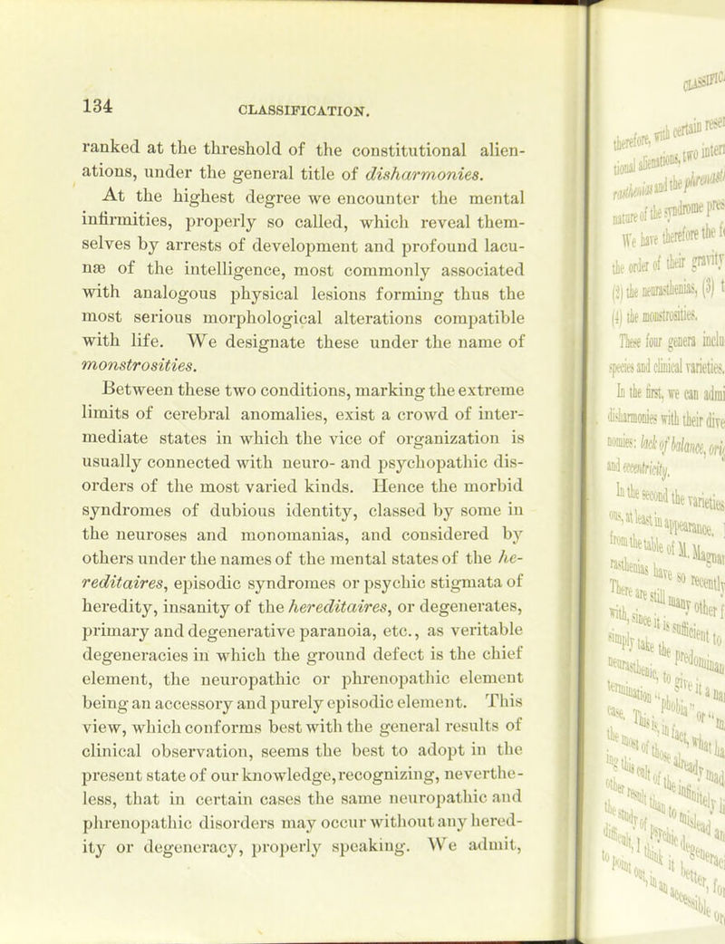 ranked at the threshold of the constitutional alien- ations, under the general title of disharmonies. At the highest degree we encounter the mental intirmities, jjroperly so called, which reveal them- selves by arrests of development and profound lacu- nae of the intelligence, most commonly associated with analogous physical lesions forming thus the most serious morphological alterations compatible with life. We designate these under the name of monstrosities. Between these two conditions, marking the extreme limits of cerebral anomalies, exist a crowd of inter- mediate states in which the vice of organization is usually connected with neuro- and psychopathic dis- orders of the most varied kinds. Hence the morbid syndromes of dubious identity, classed by some in the neuroses and monomanias, and considered by others under the names of the mental states of the he- reditaires, episodic syndromes or psychic stigmata of heredity, insanity of the hereditaires, or degenerates, primary and degenerative paranoia, etc., as veritable degeneracies in which the ground defect is the chief element, the neuropathic or phrenopathic element being an accessory and purely episodic element. This view, which conf oi'ms best with the general results of clinical observation, seems the best to adopt in the present state of our knowledge,recognizing, neverthe- less, that in certain cases the same neuropathic and phrenopathic disorders may occur without any hered- ity or degeneracy, properly speaking. We admit.