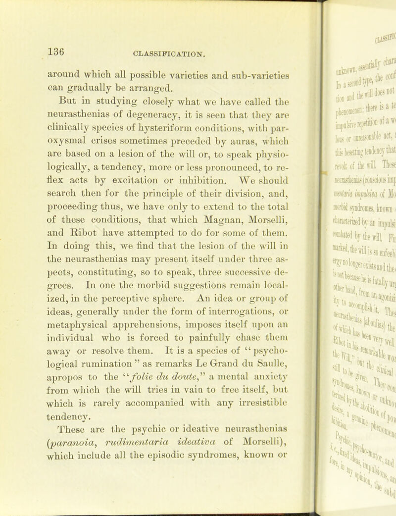 around which all possible varieties and sub-varieties can gradually be arranged. But in studying closely what we have called the neurasthenias of degeneracy, it is seen that they are clinically species of hysteriform conditions, with par- oxysmal crises sometimes preceded by auras, which are based on a lesion of the will or, to speak physio- logically, a tendency, more or less pronounced, to re- flex acts by excitation or inhibition. We should search then for the principle of their division, and, proceeding thus, we have only to extend to the total of these conditions, that which Magnan, Morselli, and Ribot have attempted to do for some of them. In doing this, we find that the lesion of the will in the neurasthenias may present itself under three as- pects, constituting, so to speak, three successive de- grees. In one the morbid suggestions remain local- ized, in the perceptive sphere. An idea or group of ideas, generally under the form of interrogations, or metaphysical apprehensions, imposes itself upon an individual who is forced to painfully chase them away or resolve them. It is a species of psycho- logical rumination  as remarks Le Grand du Saulle, apropos to the folie du doute,'''' a mental anxiety from which the will tries in vain to free itself, but which is rarely accompanied with any irresistible tendency. These are the psychic or ideative neurasthenias [paranoia^ rudimeiitaria ideativa of Morselli), which include all the episodic syndromes, known or