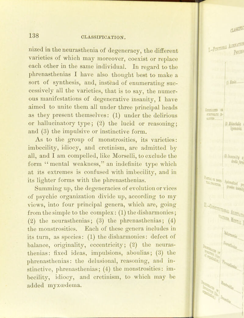 nized in the neurasthenia of degeneracy, the different varieties of which may moreover, coexist or replace each other in the same individual. In regard to the phrenastheuias I have also thought best to make a sort of synthesis, and, instead of enumerating suc- cessively all the varieties, that is to say, the numer- ous manifestations of degenerative insanity, I have aimed to unite them all under three principal heads as they present themselves: (1) under the delirious or hallucinatory type; (2) the lucid or reasoning; and (3) the impulsive or instinctive form. As to the gToup of monstrosities, its varieties: imbecility, idiocy, and cretinism, are admitted by all, and I am compelled, like Morselli, to exclude the form mental weakness, an indefinite type which at its extremes is confused with imbecility, and in its lighter forms with the phrenasthenias. Summing up, the degeneracies of evolution or vices of jjsychic organization divide up, according to my views, into four principal genera, which are, going from the simple to the complex: (1) the disharmonies; (2) the neurasthenias; (3) the phrenasthenias; (4) the monstrosities. Each of these genera includes in its turn, as species: (1) the disharmonies: defect of balance, originality, eccentricity; (2) the neuras- thenias: fixed ideas, impulsions, aboulias; (3) the phrenasthenias: the delusional, reasoning, and in- stinctive, phrenasthenias; (4) the monstrosities: im- becility, idiocy, and cretinism, to which may be added myxoedema.