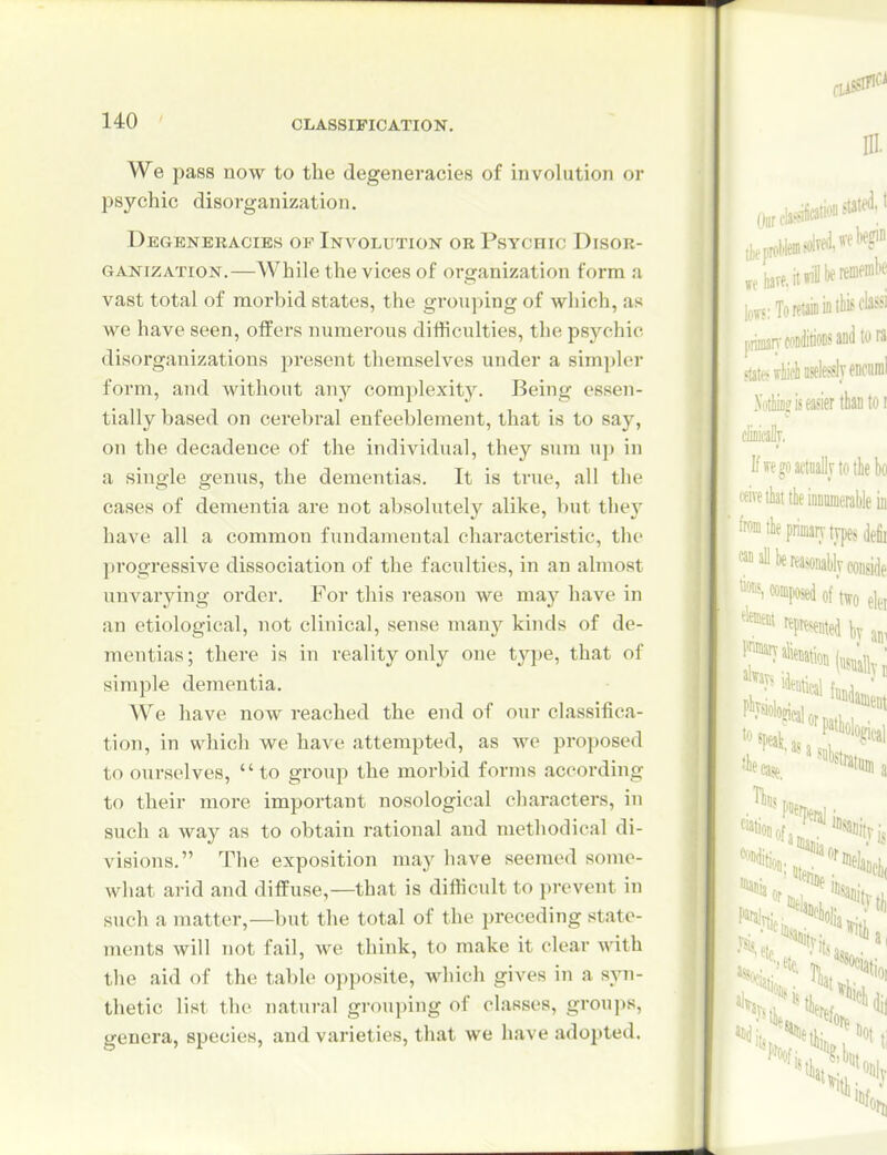 We pass now to the degeneracies of involution or psychic disorganization. Degeneracies of Involution or Psychic Disor- ganization.—While the vices of organization form a vast total of morbid states, the grouping of which, as we have seen, offers numerous difficulties, the psychic disorganizations present themselves under a simpler form, and without any complexity. Being essen- tially based on cerebral enfeeblement, that is to say, on the decadence of the individual, they sum u]) in a single genus, the dementias. It is true, all the cases of dementia are not absolutely alike, but the}^ have all a common fundamental characteristic, the progressive dissociation of the faculties, in an almost unvarying order. For this reason we may have in an etiological, not clinical, sense many kinds of de- mentias; there is in reality only one type, that of simple dementia. We have now reached the end of our classifica- tion, in which we have attempted, as we proposed to ourselves, to group the morbid forms according to their more important nosological characters, in such a way as to obtain rational and methodical di- visions. The exposition may have seemed some- what arid and diflFuse,—that is difficult to prevent in such a matter,—but the total of the preceding state- ments will not fail, we think, to make it clear with the aid of the table opposite, which gives in a syn- thetic list the natural grouping of classes, grou]>s, genera, species, and varieties, that we have adopted.