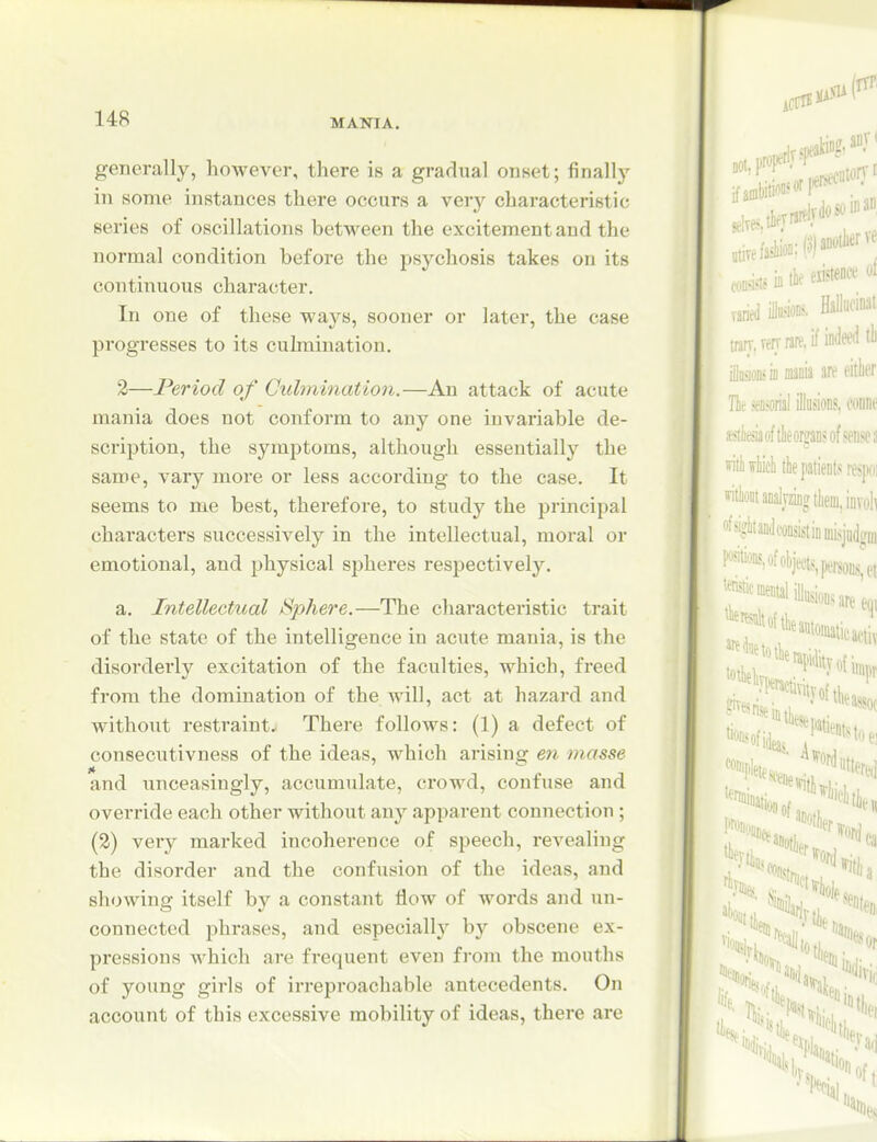 generally, however, there is a gradual onset; finally in some instances there occurs a very characteristic series of oscillations between the excitement and the normal condition before the psychosis takes on its continuous character. In one of these ways, sooner or later, the case progresses to its culmination. 2—Period of Culmination.—An attack of acute mania does not conform to any one invariable de- scription, the symptoms, although essentially the same, vary more or less according to the case. It seems to me best, therefore, to study the jjrincipal characters successively in the intellectual, moral or emotional, and physical spheres resjDCCtively. a. Intellectual t^phere.—The characteristic trait of the state of the intelligence in acute mania, is the disorderly excitation of the faculties, which, freed from the domination of the will, act at hazard and without restraint.^ There follows: (1) a defect of consecutivness of the ideas, which arising en masse and unceasingly, accumulate, crowd, confuse and override each other without any apparent connection ; (2) very marked incoherence of speech, revealing the disorder and the confusion of the ideas, and showing itself by a constant flow of words and un- connected phrases, and especially by obscene ex- pressions which are frequent even from the mouths of young girls of irreproachable antecedents. On account of this excessive mobility of ideas, there are