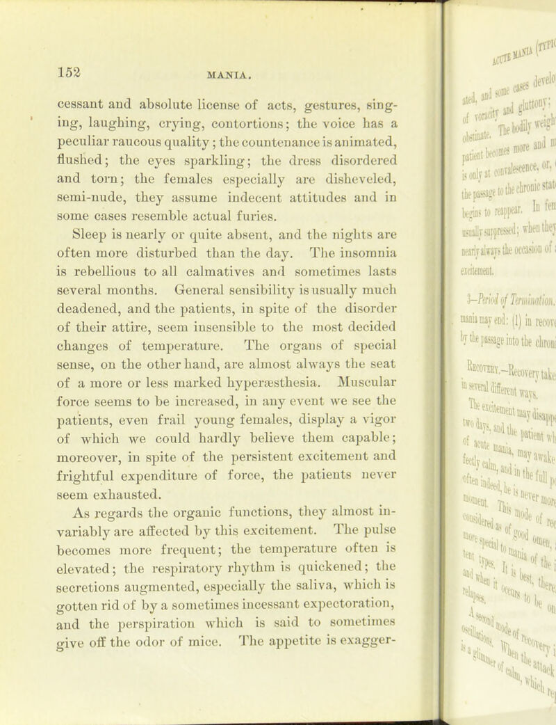 cessant and absolute license of acts, gestures, sing- ing, laughing, crying, contortions; the voice has a peculiar raucous quality; the countenance is animated, flushed; the eyes sparkling; the dress disordered and torn; the females especially are disheveled, semi-nude, they assume indecent attitudes and in some cases resemble actual furies. Sleep is nearly or quite absent, and the nights are often more disturbed than the day. The insomnia is rebellious to all calmatives and sometimes lasts several months. Genei*al sensibility is usually much deadened, and the patients, in spite of the disorder of their attire, seem insensible to the most decided changes of temperature. The organs of special sense, on the other hand, ai*e almost always the seat of a more or less marked hyperjesthesia. Muscular force seems to be increased, in any event we see the patients, even frail young females, display a vigor of which we could hardly believe them capable; moreover, in spite of the persistent excitement and frightful expenditure of force, the patients never seem exhausted. As regards the organic functions, they almost in- variably are affected by this excitement. The pulse becomes more frequent; the temperature often is elevated; the respiratory rhythm is quickened; the secretions augmented, especially the saliva, which is gotten rid of by a sometimes incessant expectoration, and the perspiration which is said to sometimes give o& the odor of mice. The appetite is exagger-