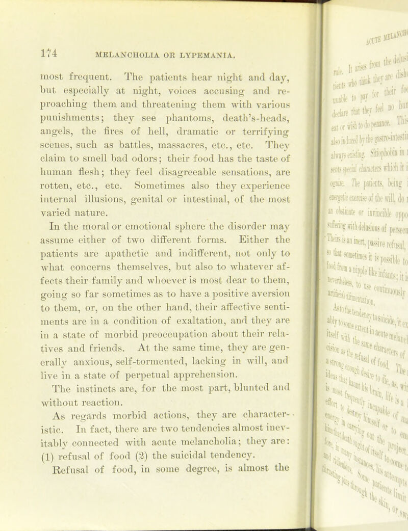 most frequent. The patients hear night and day, but especially at night, voices accusing and re- proaching them and threatening them with various punishments; they see phantoms, death's-heads, angels, the fires of hell, dramatic or terrifying scenes, such as battles, massacres, etc., etc. They claim to smell bad odors; their food has the taste of human flesh; they feel disagreeable sensations, are rotten, etc., etc. Sometimes also they exiierieuce internal illusions, genital or intestinal, of the most varied nature. In the moral or emotional sphere the disorder may assume either of two different forms. Either the patients are apathetic and indifferent, not only to what concerns themselves, but also to whatever af- fects their family and whoever is most dear to them, going so far sometimes as to have a positive aversion to them, or, on the other hand, their affective senti- ments are in a condition of exaltation, and they are in a state of morbid preoccupation about their rela- tives and friends. At the same time, they are gen- erally anxious, self-tormented, lacking in will, and live in a state of perpetual apprehension. The instincts are, for the most part, blunted and without reaction. As regards morbid actions, they are character- istic. In fact, there are two tendencies almost inev- itably connected with acute melancholia; they are: (1) refusal of food (3) the suicidal tendency. Refusal of food, in some degree, is ahuost the