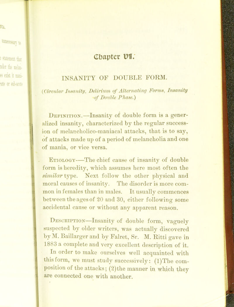 Cbapter M; INSANITY OF DOUBLE FORM. {Circular Imanity, Belimim of AUernating Forms, Insanity of Double Phase.) Definition.—Insanity of double form is a gener- alized insanity, characterized by the regular success- ion of melancholico-raaniacal attacks, that is to say, of attacks made up of a period of melancholia and one of mania, or vice versa. Etiology—The chief cause of insanity of double form is heredity, which assumes here most often the similar tj-pe. Next follow the other physical and moral causes of insanity. The disorder is more com- mon in females than in males. It usually commences between the ages of 20 and 30, either following some accidental cause or without any apparent reason. Description—Insanity of double form, vaguely suspected by older writers, was actually discovered by M. Baillarger and by Falret, Sr. M. Ritti gave in 1883 a complete and very excellent description of it. In order to make ourselves well acquainted with this form, we must study successively: (l)The com- position of the attacks; (2)the manner in which the^ are connected one with another.