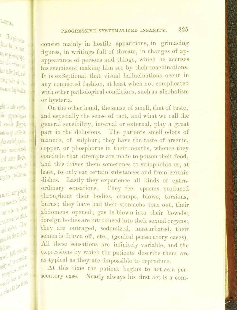 consist mainly in hostile apparitions, in grimacing figures, in writings full of threats, in changes of ap- appearance of persons and things, which he accuses his enemies of making him see by their machinations. It is exc'eptional that visual hallucinations occur in any connected fashion, at least when not complicated with other pathological conditions, such as alcoholism or hysteria. On the other hand, the sense of smell, that of taste, and especially the sense of tact, and what we call the general sensibilitj^ internal or external, play a great part in the delusions. The patients smell odors of manure, of sulphur; they have the taste of arsenic, copper, or phosphorus in their mouths, whence they conclude that attempts are made to poison their food, and this drives them sometimes to sitiophobia or, at least, to only eat certain substances and from certain dishes. Lastly they experience all kinds of extra- ordiuar}- sensations. They feel spasms produced throughout their bodies, cramps, blows, torsions, burns; they have had their stomachs torn out, their abdomens opened; gas is blown into their bowels; foreign bodies are introduced into their sexual organs; they are outraged, sodomized, masturbated, their semen is drawn olf, etc., (genital persecutory cases). All these sensations are infinitely variable, and the expressions by which the patients describe them are as typical as they are impossible to reproduce. At this time the patient begins to act as a per- secutory case. Nearly always his first act is a com-