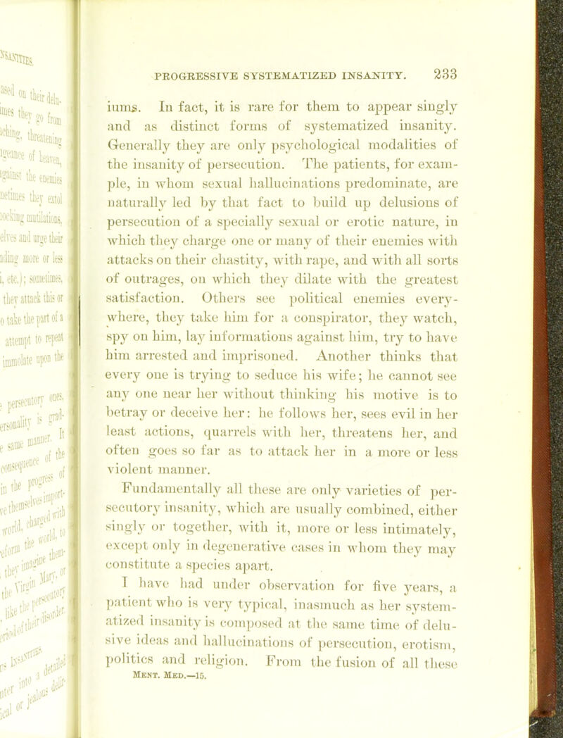 iuuis. lu fact, it is rare for them to ajDpear singly and as distinct forms of systematized insanity. Generally they are only psychological modalities of the insanity of persecution. The patients, for exam- ple, in whom sexual hallucinations predominate, are naturally led by that fact to build up delusions of persecution of a specially sexual or erotic nature, iu Avhich they charge one or many of their enemies with attacks on their chastity, with rape, and with all sorts of outrages, on which they dilate with the greatest satisfaction. Others see political enemies every- where, they take him for a conspirator, they watch, spy on him, lay informations against him, try to have him arrested and imprisoned. Another thinks that every one is trying to seduce his wife; he cannot see any one near her without thinking his motive is to betray or deceive her: he follows her, sees evil in her least actions, quai-rels with her, threatens her, and often goes so far as to attack her in a more or less violent manner. Fundamentally all these are only varieties of per- secutory insanity, which are usually combined, either singly or together, with it, more or less intimately, exce])t only in degenerative cases in whom they may constitute a species apart. I have liad under observation for five years, a patient who is very typical, inasmuch as her system- atized insanity is coinposed at the same time of delu- sive ideas and hallucinations of perseciTtion, erotism, politics and religion. From the fusion of all these Ment. Med.—15.