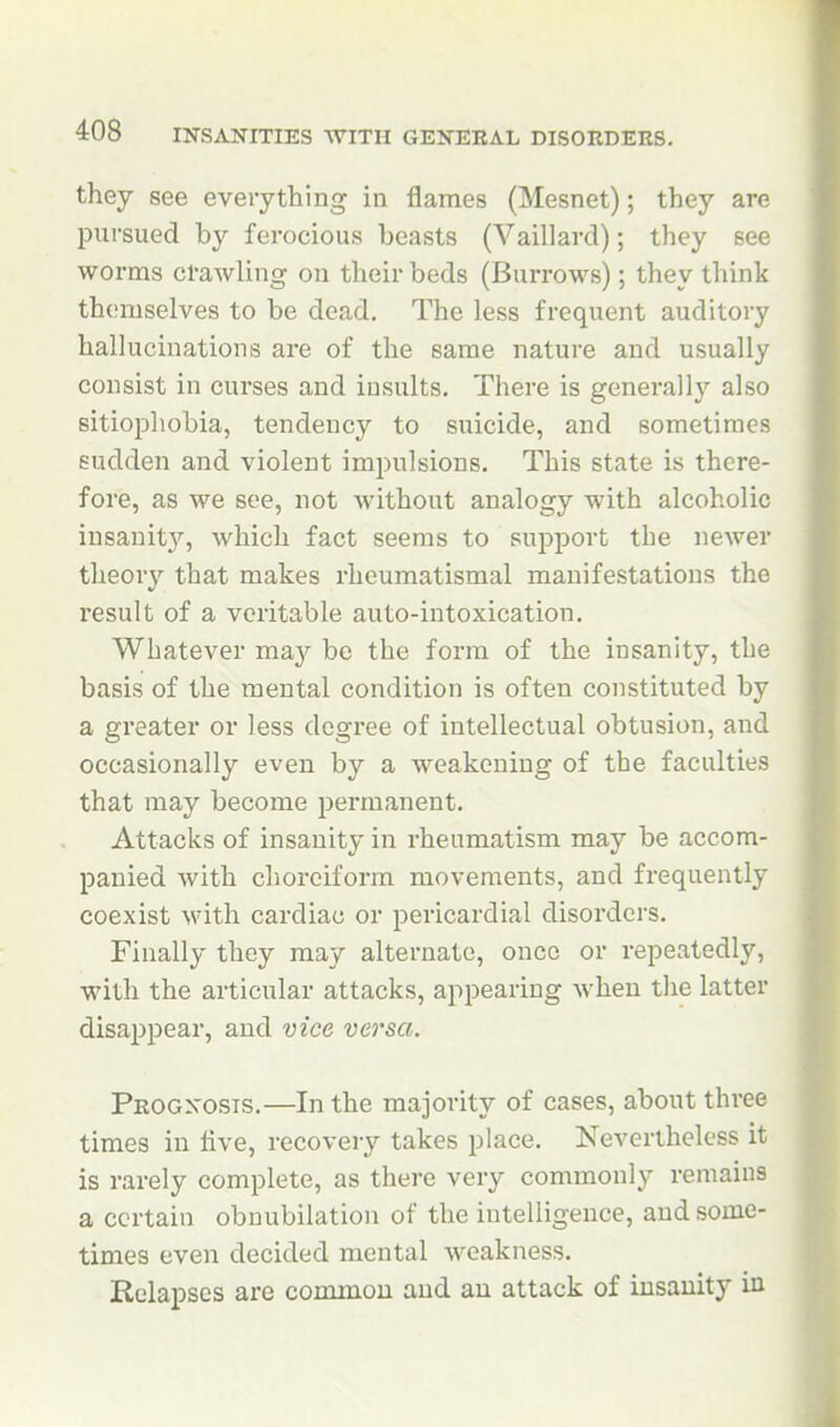 they see everything in flames (Mesnet); they are pursued by ferocious beasts (Vaillard); they see worms crawling on their beds (Burrows); they think themselves to be dead. The less frequent auditory hallucinations are of the same nature and usually consist in curses and insults. There is generallj- also sitiophobia, tendency to suicide, and sometimes sudden and violent impulsions. This state is there- fore, as we see, not without analogy with alcoholic insanit3', which fact seems to support the newer theory that makes rheumatismal manifestations the result of a veritable auto-intoxication. Whatever ma}'- be the form of the insanity, the basis of the mental condition is often constituted by a greater or less degree of intellectual obtusion, and occasionally even by a weakening of the faculties that may become permanent. Attacks of insanity in rheumatism may be accom- panied with choreiform movements, and frequently coexist with cardiac or pericardial disorders. Finally they may alternate, onco or repeatedly, with the articular attacks, appearing Avhen the latter disappear, and vice versa. Peogxosts.—In the majority of cases, about three times in five, recovery takes place. Nevertheless it is rarely complete, as there very commonly remains a certain obnubilation of the intelligence, and some- times even decided mental weakness. Relapses are common and an attack of insanity in