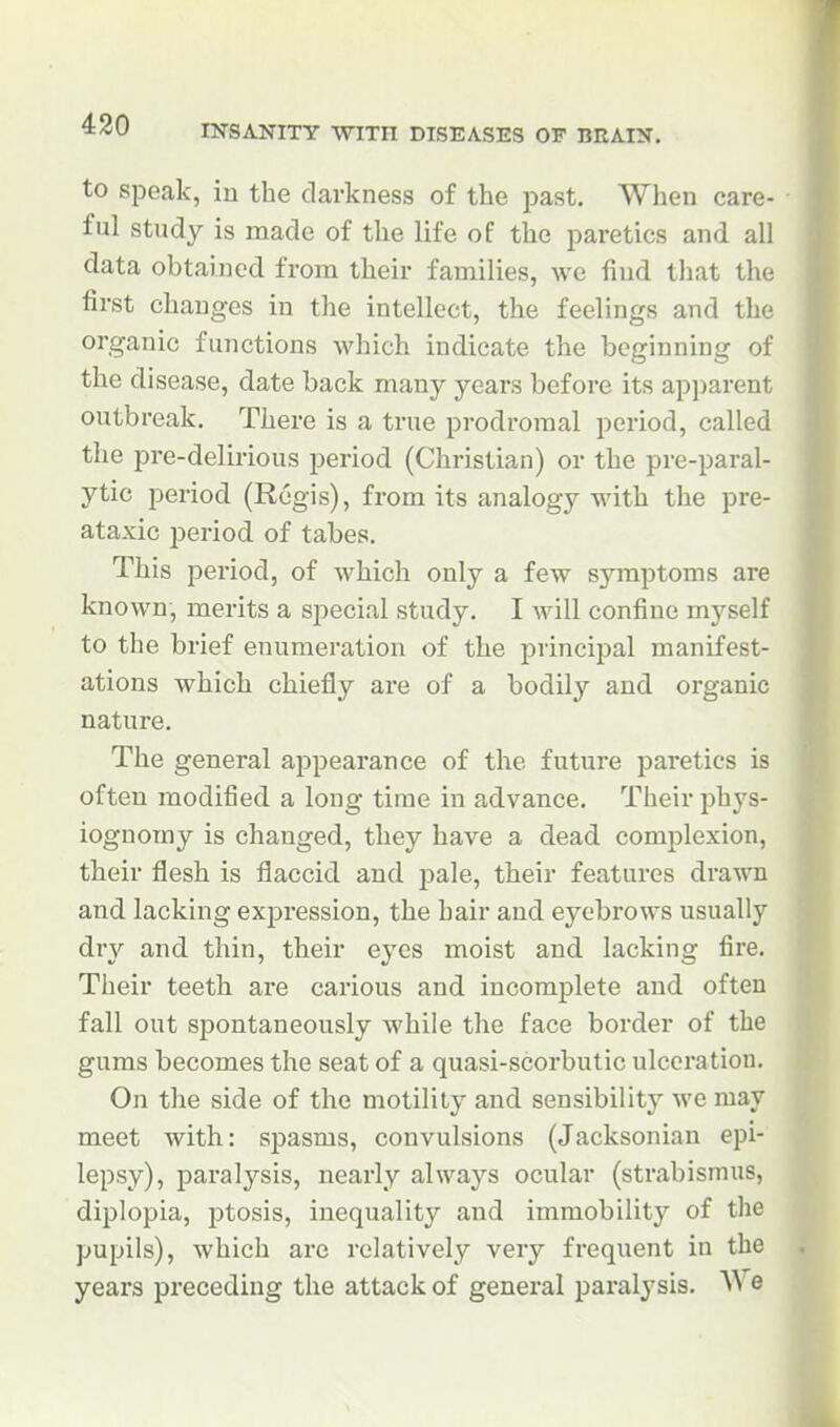 to speak, in the darkness of the past. When care- ful study is made of the life of the paretics and all data obtained from their families, we find tliat the first changes in the intellect, the feelings and the organic functions which indicate the beginning of the disease, date back many years before its apparent outbreak. There is a true prodromal period, called the pre-delirious period (Christian) or the pre-paral- ytic period (Regis), from its analogy with the pre- ataxic period of tabes. This period, of which only a few symptoms are known, merits a special study. I will confine myself to the brief enumeration of the principal manifest- ations which chiefly are of a bodily and organic nature. The general appearance of the future paretics is often modified a long time in advance. Their phys- iognomy is changed, they have a dead complexion, their flesh is flaccid and pale, their features drawn and lacking expression, the hair and eyebrows usually dry and thin, their eyes moist and lacking fire. Their teeth are carious and incomplete and often fall out spontaneously while the face border of the gums becomes the seat of a quasi-scorbutic ulceration. On the side of the motility and sensibility we may meet with: sj^asms, convulsions (Jacksonian epi- lepsy), paralysis, nearly always ocular (strabismus, diplopia, jDtosis, inequality and immobility of the pupils), which are relatively very frequent in the years preceding the attack of general paralysis. ^^ e