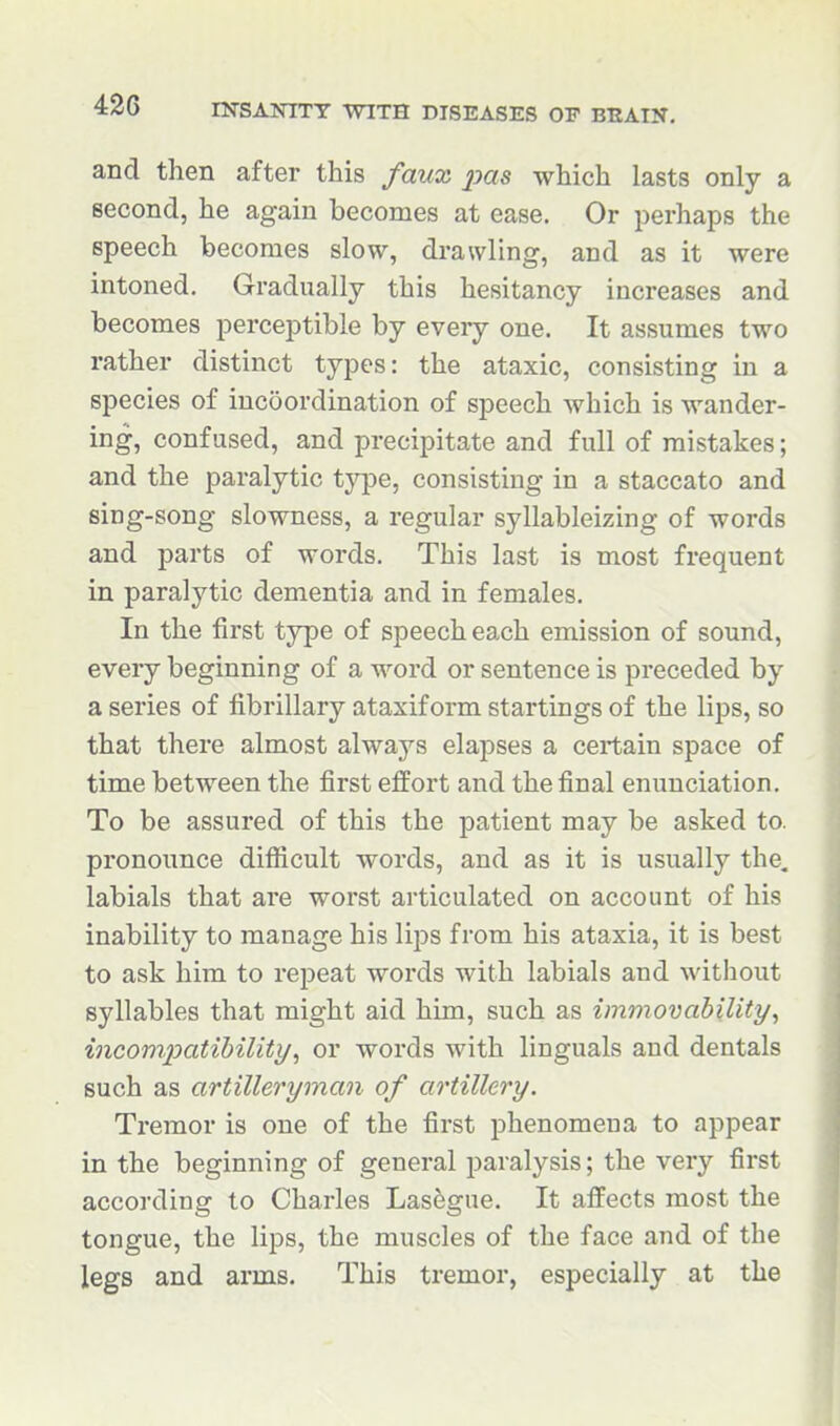 and then after this faux pas which lasts only a second, he again becomes at ease. Or perhaps the speech becomes slow, drawling, and as it were intoned. Gradually this hesitancy increases and becomes perceptible by every one. It assumes two rather distinct types: the ataxic, consisting in a species of incoordination of speech which is wander- ing, confused, and precipitate and full of mistakes; and the paralytic type, consisting in a staccato and sing-song slowness, a regular syllableizing of words and parts of words. This last is most frequent in paralytic dementia and in females. In the first type of speech each emission of sound, every beginning of a word or sentence is preceded by a series of fibrillary ataxiform startings of the lips, so that there almost always elapses a certain space of time between the first effort and the final enunciation. To be assured of this the patient may be asked to. pronounce difiicult words, and as it is usually the. labials that are worst articulated on account of his inability to manage his lips from his ataxia, it is best to ask him to repeat words with labials and without syllables that might aid him, such as immovability^ incompatibility^ or words with linguals and dentals such as artilleryman of artillery. Tremor is one of the first phenomena to appear in the beginning of general paralysis; the very first according to Charles Lasfegue. It affects most the tongue, the lips, the muscles of the face and of the legs and arms. This tremor, especially at the