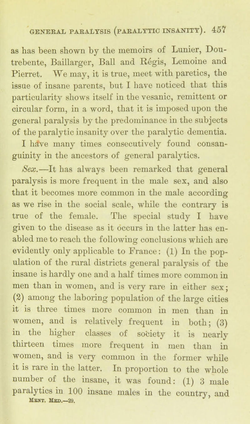 as has been shown by the memoirs of Lunier, Dou- trebente, Baillarger, Ball and Regis, Lemoine and Pierret. We may, it is true, meet with paretics, the issue of insane parents, but I have noticed that this particularity shows itself in the vesanic, remittent or circular form, in a word, that it is imposed upon the general paralysis by the predominance in the subjects of the paralytic insanity over the paralytic dementia. I have many times consecutively found consan- guinity in the ancestors of general paralytics. Sex.—It has always been remarked that general paralysis is more frequent in the male sex, and also that it becomes more common in the male according as we rise in the social scale, while the contrary is true of the female. The special study I have given to the disease as it occurs in the latter has en- abled me to reach the following conclusions which are evidently only applicable to France: (1) In the pop- ulation of the rural districts general paralysis of the insane is hardly one and a half times more common in men than in Avomen, and is very rare in either sex; (2) among the laboring population of the large cities it is three times more common in men than in women, and is relatively frequent in both; (3) in the higher classes of society it is nearly thirteen times more frequent in men than in women, and is very common in the former while it is rare in the latter. In proportion to the whole number of the insane, it was found: (1) 3 male paralytics in 100 insane males in the country, and