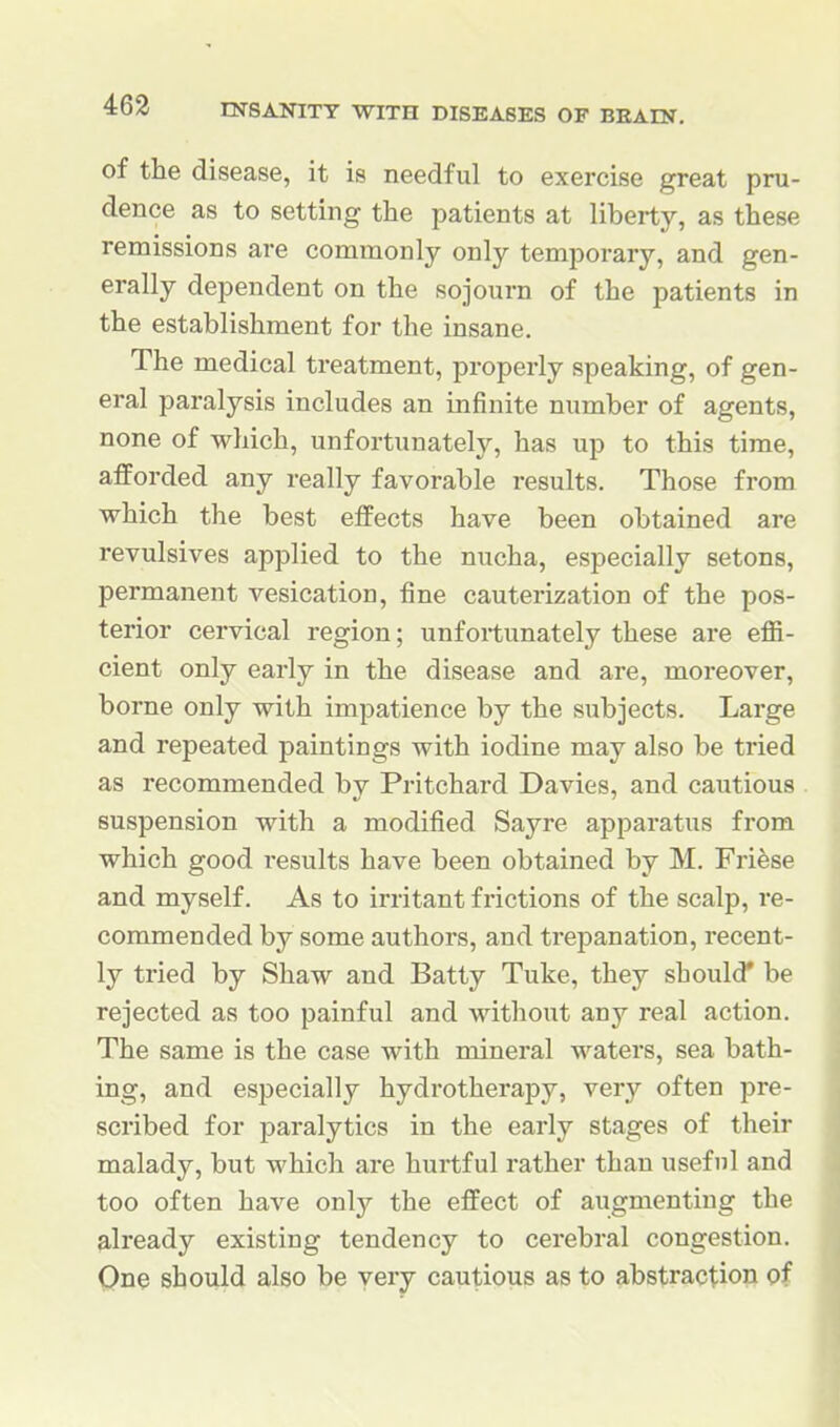 of the disease, it is needful to exercise great pru- dence as to setting the patients at liberty, as these remissions are commonly only temporary, and gen- erally dependent on the sojourn of the patients in the establishment for the insane. The medical treatment, properly speaking, of gen- eral paralysis includes an infinite number of agents, none of which, unfortunately, has up to this time, afforded any really favorable results. Those from which the best effects have been obtained are revulsives applied to the nucha, especially setons, permanent vesication, fine cauterization of the pos- terior cervical region; unfoitunately these are eflS- cient only early in the disease and are, moreover, borne only with impatience by the subjects. Large and repeated paintings with iodine may also be tried as recommended by Pritchard Davies, and cautious suspension with a modified Sayre apparatus from which good results have been obtained by M. Friese and myself. As to irritant frictions of the scalp, re- commended by some authors, and trepanation, recent- ly tried by Shaw and Batty Tuke, they should* be rejected as too painful and without any real action. The same is the case with mineral waters, sea bath- ing, and especially hydrotherapy, very often pre- scribed for paralytics in the early stages of their malady, but which are hurtful rather than useful and too often have only the effect of augmenting the already existing tendency to cerebral congestion. One should also be very cautious as to abstraction pf