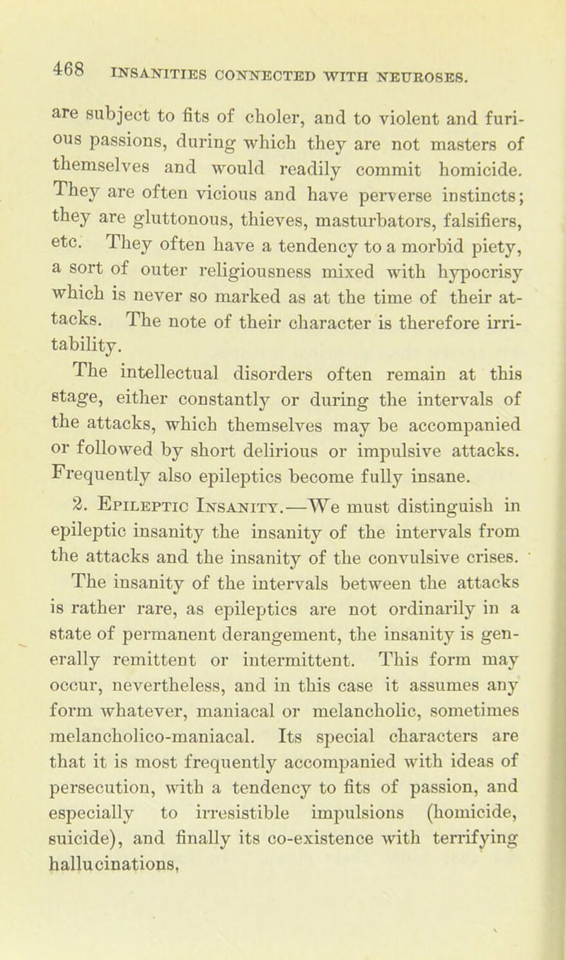 are subject to fits of choler, and to violent and furi- ous passions, during which they are not naasters of themselves and would readily commit homicide. They are often vicious and have perverse instincts; they are gluttonous, thieves, masturbators, falsifiers, etc. They often have a tendency to a morbid piety, a sort of outer religiousness mixed with hypocrisy which is never so marked as at the time of their at- tacks. The note of their character is therefore irri- tability. The intellectual disorders often remain at this stage, either constantly or during the intervals of the attacks, which themselves may be accompanied or followed by short delirious or impulsive attacks. Frequently also epileptics become fully insane. 2. Epileptic Insanity.—We must distinguish in epileptic insanity the insanity of the intervals from the attacks and the insanity of the convulsive crises. The insanity of the intervals between the attacks is rather rare, as epilejjtics are not ordinarily in a state of permanent derangement, the insanity is gen- erally remittent or intermittent. This form may occur, nevertheless, and in this case it assumes any form whatever, maniacal or melancholic, sometimes melancholico-maniacal. Its special characters are that it is most frequently accompanied with ideas of persecution, with a tendency to fits of passion, and especially to irresistible impulsions (homicide, suicide), and finally its co-existence with terrifying hallucinations,