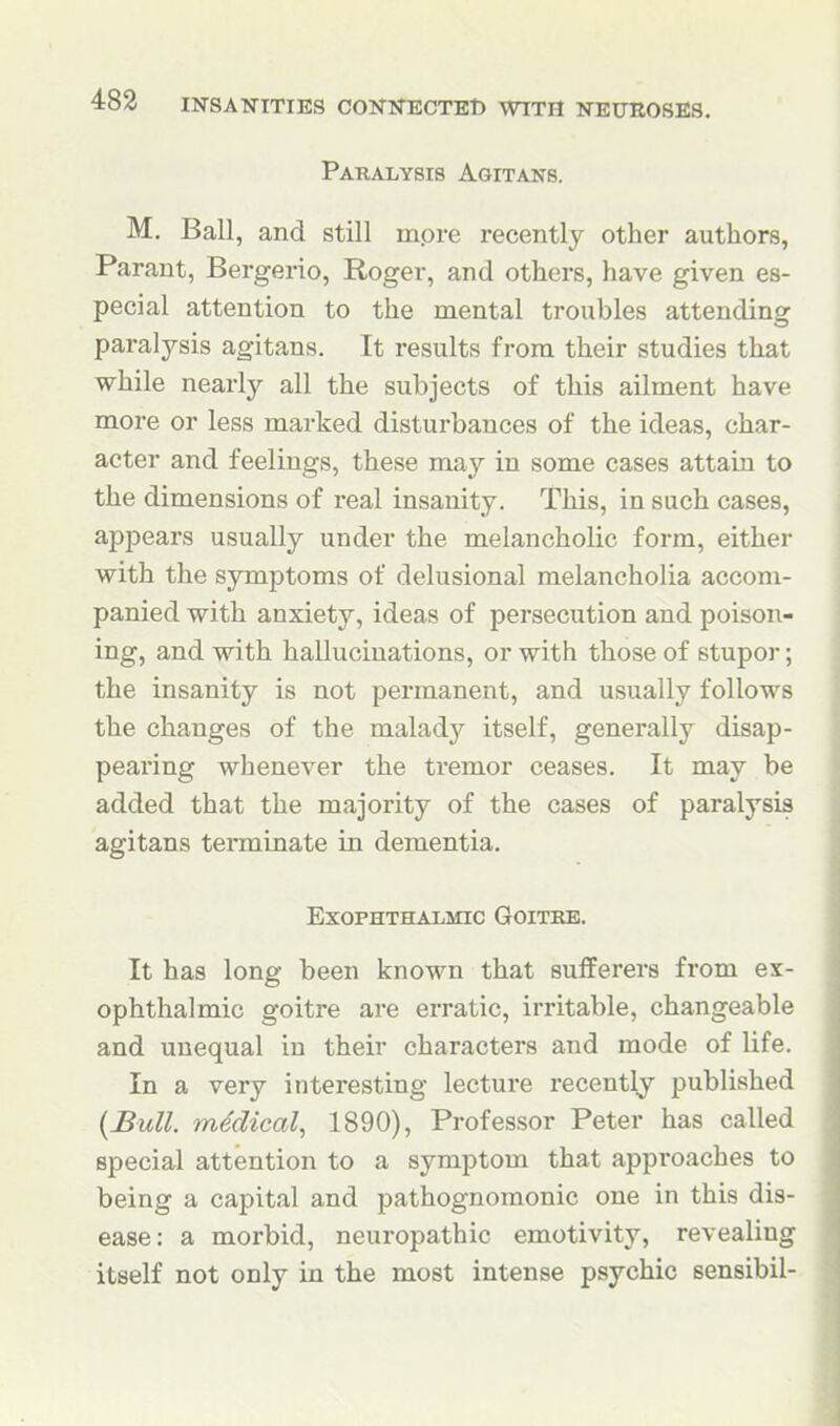 Paralysis Agitans. M, Ball, and still mpre recently other authors, Parant, Bergerio, Roger, and others, have given es- pecial attention to the mental troubles attending paralysis agitans. It results from their studies that while nearly all the subjects of this ailment have more or less marked disturbances of the ideas, char- acter and feelings, these may in some cases attain to the dimensions of real insanity. This, in such cases, appears usually under the melancholic form, either with the symptoms of delusional melancholia accom- panied with anxiety, ideas of persecution and poison- ing, and with hallucinations, or with those of stupor; the insanity is not permanent, and usually follows the changes of the malady itself, generally disap- pearing whenever the tremor ceases. It may be added that the majority of the cases of paralysis agitans terminate in dementia. ExOPHTHALiMIC GOITKE. It has long been known that sufferers from ex- ophthalmic goitre are erratic, irritable, changeable and unequal in their characters and mode of life. In a very interesting lecture recently published {£ull. mddical, 1890), Professor Peter has called special attention to a symptom that approaches to being a capital and pathognomonic one in this dis- ease: a morbid, neuropathic emotivity, revealing itself not only in the most intense psychic sensibil-