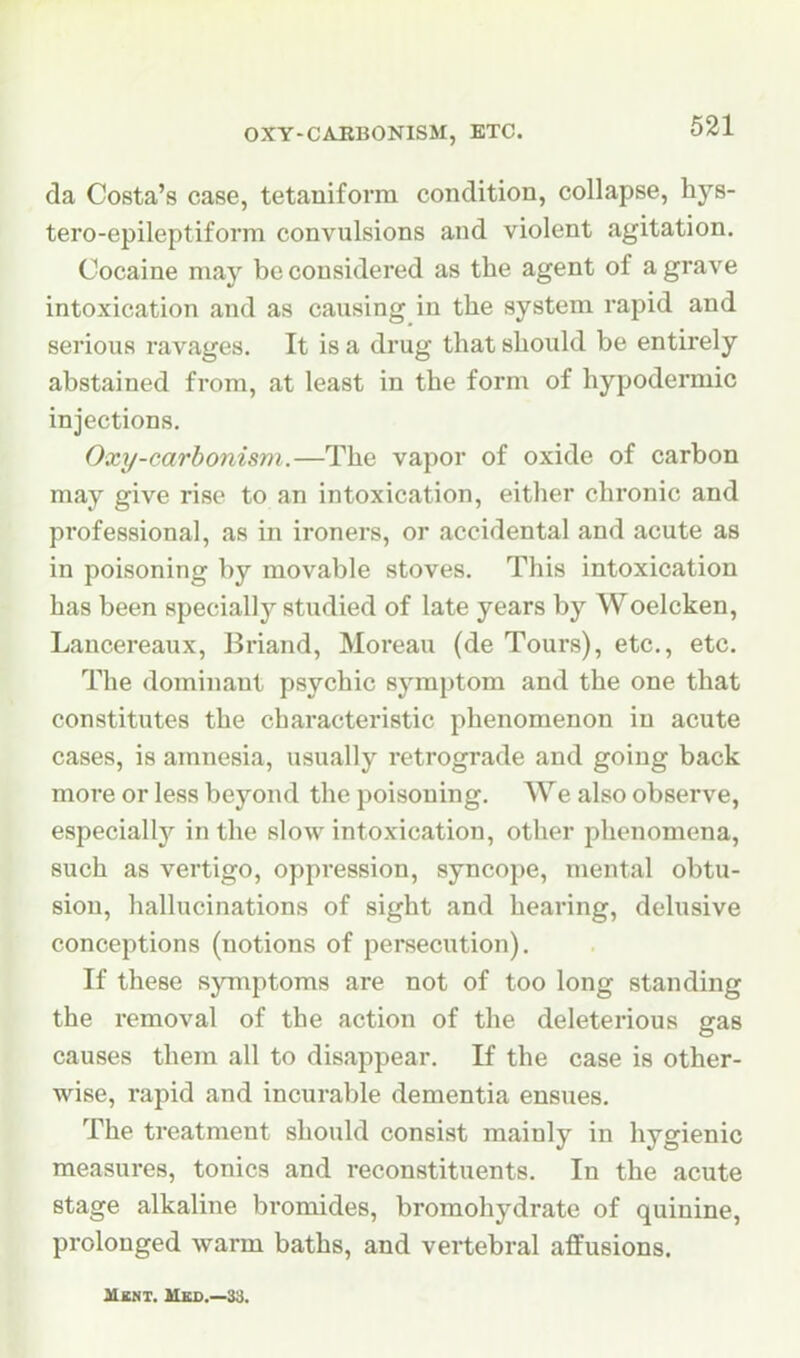 OXY-CAEBONISM, ETC. da Costa's case, tetaniform condition, collapse, hys- tero-epileptiforra convulsions and violent agitation. Cocaine may be considered as the agent of a grave intoxication and as causing in the system rapid and serious ravages. It is a di'ug that should be entirely abstained from, at least in the form of hypodermic injections. Oxy-carbonism.—The vapor of oxide of carbon may give rise to an intoxication, either chronic and professional, as in ironers, or accidental and acute as in poisoning by movable stoves. This intoxication has been specially studied of late years by Woelcken, Lancereaux, Briand, Moreau (de Tours), etc., etc. The dominant psychic symptom and the one that constitutes the characteristic phenomenon in acute cases, is amnesia, usually retrograde and going back more or less beyond the poisoning. We also observe, especially'- in the slow intoxication, other phenomena, such as vertigo, oppression, syncope, mental obtu- sion, hallucinations of sight and hearing, delusive conceptions (notions of persecution). If these symptoms are not of too long standing the removal of the action of the deleterious gas causes them all to disappear. If the case is other- wise, rapid and incurable dementia ensues. The treatment should consist mainly in hygienic measures, tonics and reconstituents. In the acute stage alkaline bromides, bromohydrate of quinine, prolonged warm baths, and vertebral affusions. Mbnt. Hkd.—33.