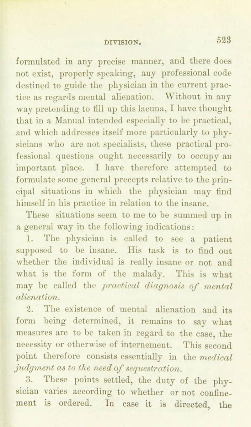 DIVISION. formulated in any precise manner, and there does not exist, properly speaking, any professional code destined to guide the physician in the current prac- tice as regards mental alienation. Without in any way pretending to fill up this lacuna, I have thought that in a Manual intended especially to be practical, and which addresses itself more particularly to phy- sicians who are not specialists, these practical pro- fessional questions ought necessarily to occupy an important place. I have therefore attempted to formulate some general precepts relative to the prin- cipal situations in which the physician may find himself in his practice in relation to the insane. These situations seem to me to be summed up in a general way in the following indications: 1. The physician is called to see a patient supposed to be insane. His task is to find out whether the individual is really insane or not and what is the form of the malady. This is what may be called the practical diagnosis of mental alienation. 2. The existence of mental alienation and its form being determined, it remains to say what measures are to be taken in regard to the case, the necessity or otherwise of internement. This second point therefore consists essentially in the medical judgment as to the need of sequestration. 3. These points settled, the duty of the phy- sician varies according to whether or not confine- ment is ordered. In case it is directed, the