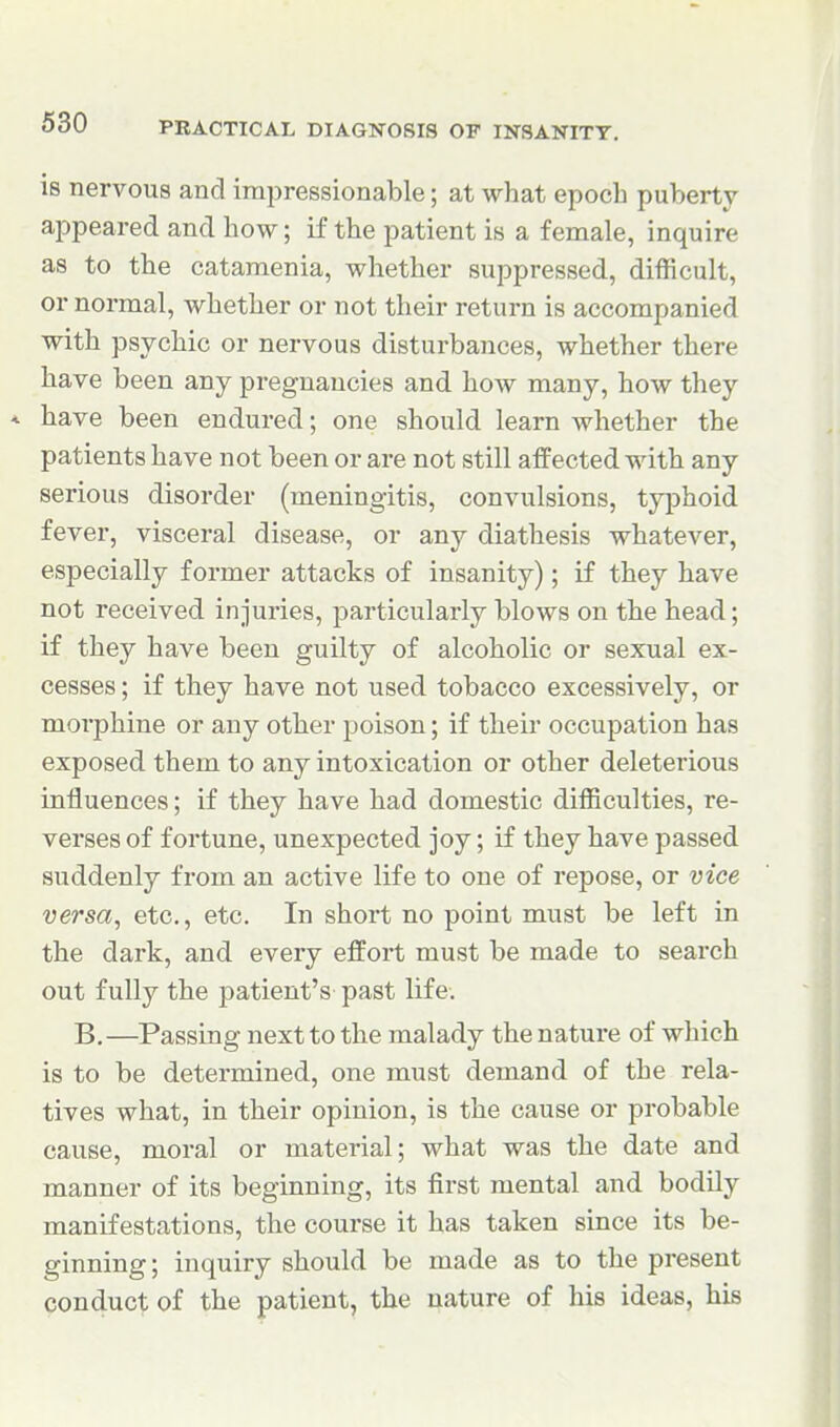 is nervous and impressionable; at what epoch puberty appeared and how; if the patient is a female, inquire as to the catamenia, whether suppressed, difficult, or normal, whether or not their return is accompanied with psychic or nervous disturbances, whether there have been any pregnancies and how many, how they * have been endured; one should learn whether the patients have not been or are not still affected with any serious disorder (meningitis, convulsions, typhoid fever, visceral disease, or any diathesis whatever, especially former attacks of insanity); if they have not received injuries, particularly blows on the head; if they have been guilty of alcoholic or sexual ex- cesses ; if they have not used tobacco excessively, or morphine or any other poison; if their occupation has exposed them to any intoxication or other deleterious influences; if they have had domestic difficulties, re- verses of fortune, unexpected joy; if they have passed suddenly from an active life to one of repose, or vice versa, etc., etc. In short no point must be left in the dark, and every effort must be made to search out fully the patient's past life. B.—Passing next to the malady the nature of which is to be determined, one must demand of the rela- tives what, in their opinion, is the cause or probable cause, moral or material; what was the date and manner of its beginning, its first mental and bodily manifestations, the course it has taken since its be- ginning ; inquiry should be made as to the present conduct of the patient, the nature of his ideas, his