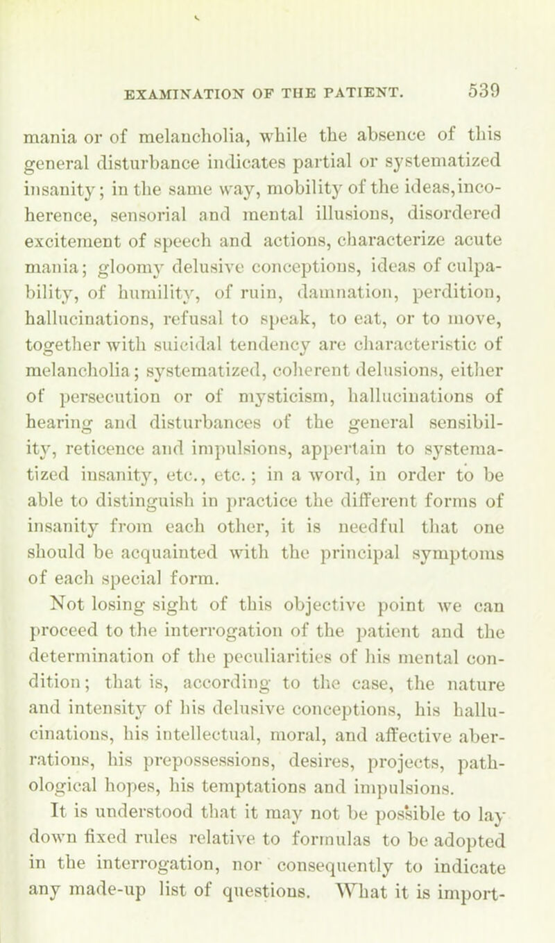 EXAMINATION OF THE PATIENT. 539 mania or of melancholia, while the absence of this general disturbance indicates partial or systematized insanity; in the same way, mobility of the ideas,inco- herence, sensorial and mental illusions, disordered excitement of speech and actions, characterize acute mania; gloomy delusive conceptions, ideas of culpa- bility, of humility, of ruin, damnation, perdition, hallucinations, refusal to speak, to eat, or to move, together with suicidal tendency are characteristic of melancliolia; systematized, coherent delusions, either of persecution or of mysticism, hallucinations of hearin^ and disturbances of the general sensibil- ity, reticence and impulsions, appertain to systema- tized insanity, etc, etc.; in a word, in order to be able to distinguish in practice the different forms of insanity from each other, it is needful that one should be acquainted with the principal symptoms of each special form. Not losing sight of this objective point we can proceed to the interrogation of the patient and the determination of the peculiarities of his mental con- dition ; that is, according to the case, the nature and intensity of his delusive conceptions, his hallu- cinations, his intellectual, moral, and affective aber- rations, his prepossessions, desires, projects, path- ological hopes, his temptations and impulsions. It is understood that it may not be possible to lay- down fixed rules relative to formulas to be adopted in the interrogation, nor consequently to indicate any made-up list of questions. What it is import-