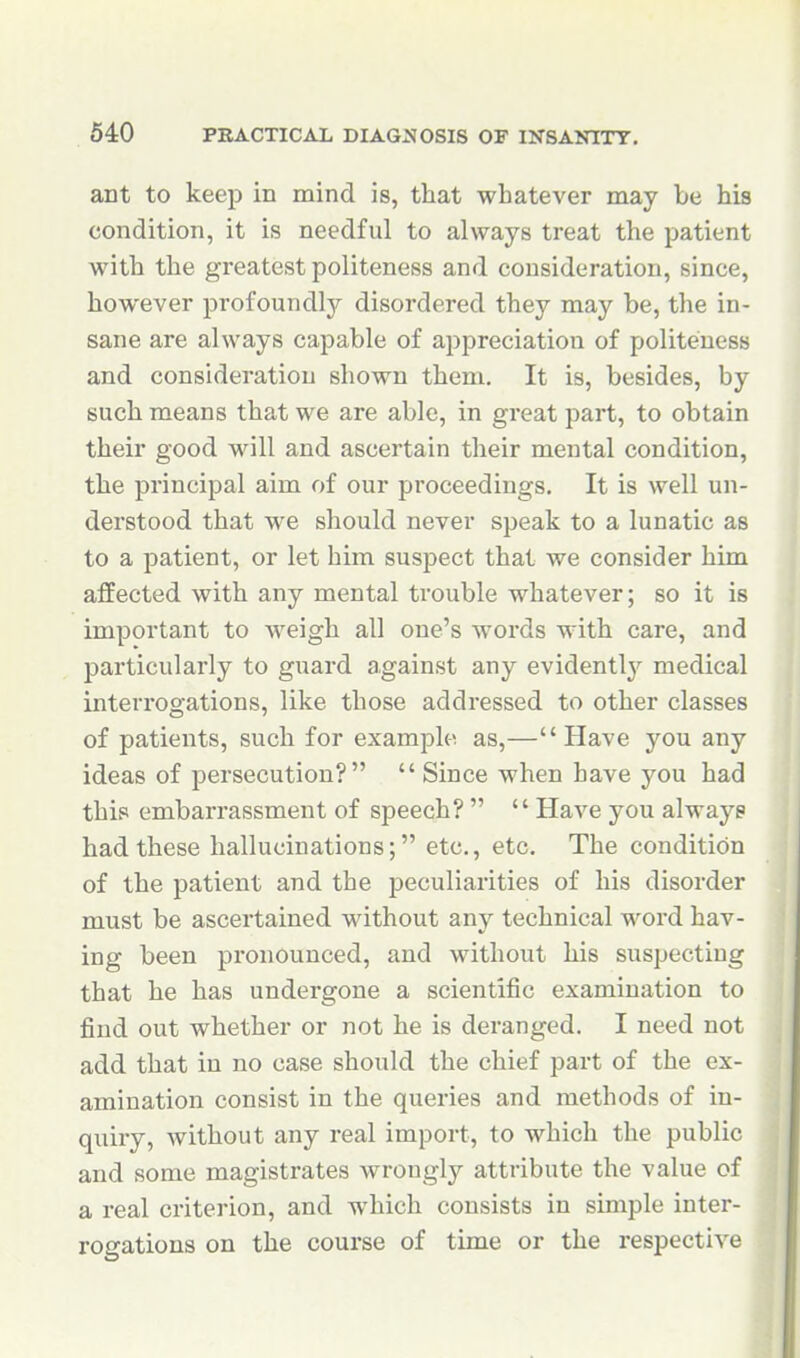 ant to keep in mind is, that whatever may be his condition, it is needful to always treat the patient with the greatest politeness and consideration, since, however profoundly disordered they may be, the in- sane are always capable of appreciation of politeness and consideration shown them. It is, besides, by such means that we are able, in great part, to obtain their good will and ascertain their mental condition, the principal aim of our proceedings. It is well un- derstood that we should never speak to a lunatic as to a patient, or let him suspect that we consider him affected with any mental trouble whatever; so it is important to weigh all one's words with care, and particularly to guard against any evidently medical interrogations, like those addressed to other classes of patients, such for example as,—Have you any ideas of persecution?  Since when have you had this embarrassment of speech?   Have you alwaye had these hallucinations; etc., etc. The condition of the patient and the peculiarities of his disorder must be ascertained without any technical word hav- ing been pronounced, and without his suspecting that he has undergone a scientific examination to find out whether or not he is deranged. I need not add that in no case should the chief part of the ex- amination consist in the queries and methods of in- quiry, without any real import, to which the public and some magistrates wrongly attribute the value of a real criterion, and which consists in simple inter- rogations on the course of time or the respective