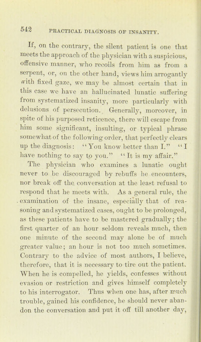 If, on the contrary, the silent patient is one that meets the apj^roach of the physician with a suspicious, oifensive manner, who recoils from him as from a serpent, or, on the other hand, views him arrogantly kvith fixed gaze, we may be almost certain that ni this case we have an hallucinated lunatic suffering from systematized insanity, more particularly with delusions of persecution. Generally, moreover, in spite of his purposed reticence, there will escape from him some significant, insulting, or typical phrase somewhat of the following order, tliat perfectly clears up the diagnosis: You know better than I. I have nothing to say to you.  It is my affair. The physician who examines a lunatic ought never to be discouraged by rebuffs he encounters, nor break off the conversation at the least refusal to respond that he meets with. As a general rule, the examination of the insane, especially that of rea- soning and systematized cases, ought to be prolonged, as these patients have to be mastered gradually; the first quarter of an hour seldom reveals much, then one minute of the second may alone be of much greater value; an hour is not too much sometimes. Contrary to the advice of most authors, I believe, therefore, that it is necessary to tire out the patient. When he is compelled, he yields, confesses without evasion or restriction and gives himself completely to his interrogator. Thus when one has, after much trouble, gained his confidence, he should never aban- don the conversation and put it off till another day.