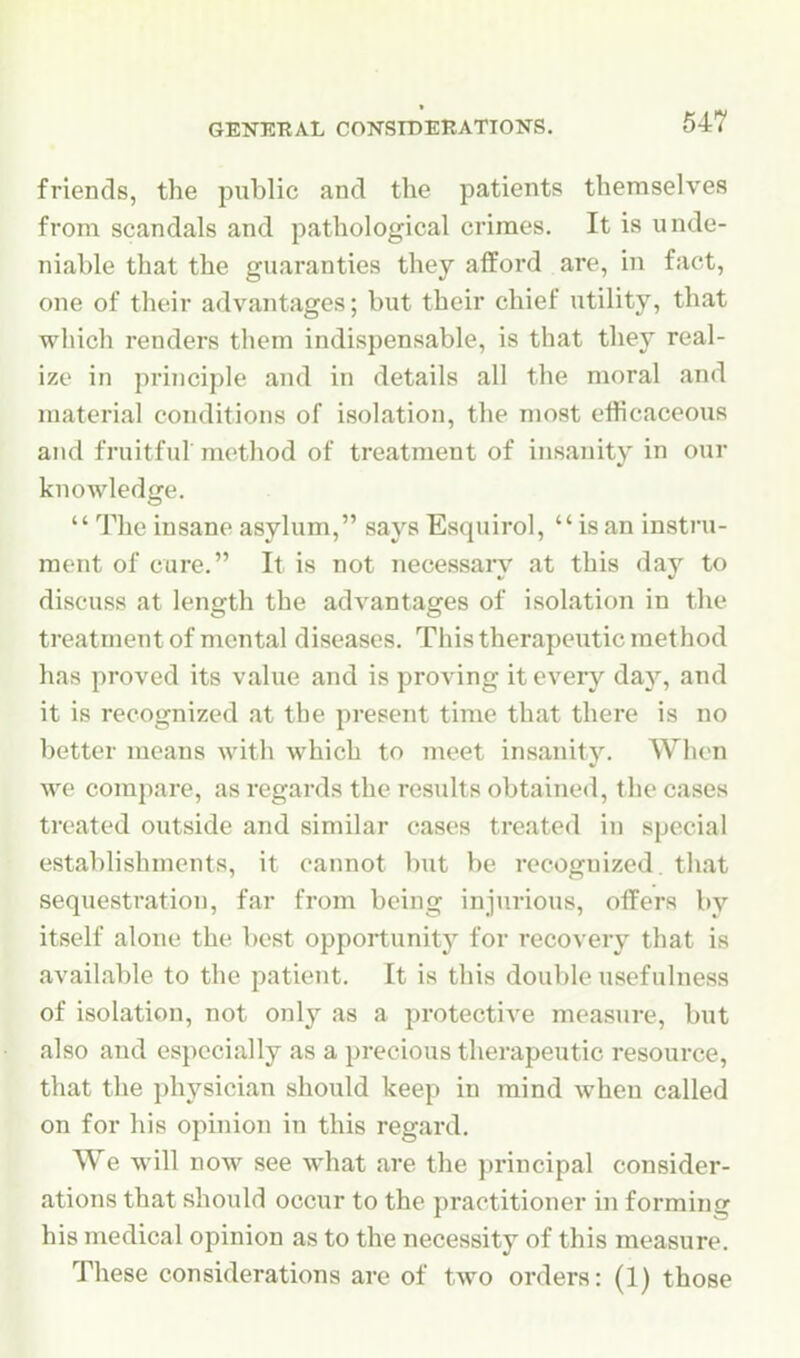 friends, the public and the patients themselves from scandals and pathological crimes. It is unde- niable that the guaranties they afford are, in fact, one of their advantages; but their chief utility, that which renders them indispensable, is that they real- ize in principle and in details all the moral and materia] conditions of isolation, the most efticaceous and fruitful method of treatment of insanity in our knowledge. The insane asylum, says Esquirol,  is an instru- ment of care. It is not necessaiy at this day to discuss at length the advantages of isolation in the treatment of mental diseases. This therapeutic method has proved its value and is proving it every day, and it is recognized at the present time that there is no better means witli which to meet insanity. When we compare, as regards the results obtained, the cases treated outside and similar cases treated in special establishments, it cannot but be recognized, that sequestration, far from being injurious, offers by itself alone the best opportunity for recovery that is available to the patient. It is this double usefulness of isolation, not only as a protective measure, but also and especially as a precious therapeutic resource, that the physician should keep in mind when called on for his ophiion in this regard. We will now see what are the principal consider- ations that should occur to the practitioner in forming his medical opinion as to the necessity of this measure. These considerations are of two orders: (1) those