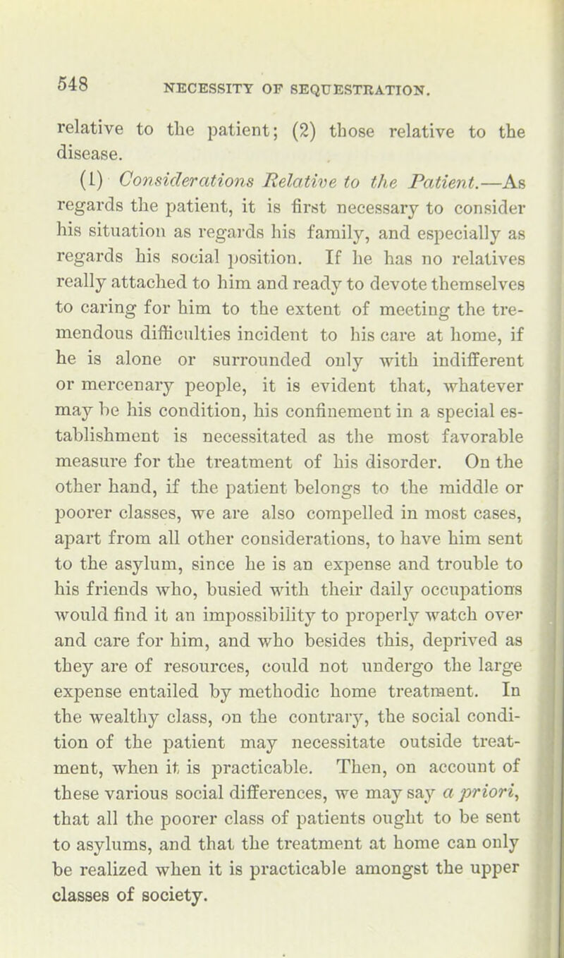 relative to the patient; (2) those relative to the disease. (i) Considerations Relative to the Patient.—As regards the patient, it is first necessary to consider his situation as regards his family, and especially as regards his social position. If he has no relatives really attached to him and ready to devote themselves to caring for him to the extent of meeting the tre- mendous difficulties incident to his care at home, if he is alone or surrounded only with indifferent or mercenary people, it is evident that, whatever may he his condition, his confinement in a special es- tablishment is necessitated as the most favorable measure for the treatment of his disorder. On the other hand, if the patient belongs to the middle or poorer classes, we are also compelled in most cases, apart from all other considerations, to have him sent to the asylum, since he is an expense and trouble to his friends who, busied with their daily occupations would find it an impossibility to properly watch over and care for him, and who besides this, deprived as they are of resources, could not undergo the large expense entailed by methodic home treatment. In the wealthy class, on the contrary, the social condi- tion of the patient may necessitate outside treat- ment, when it is practicable. Then, on account of these various social differences, we may say a priori, that all the poorer class of patients ought to be sent to asylums, and that the treatment at home can only be realized when it is practicable amongst the upper classes of society.