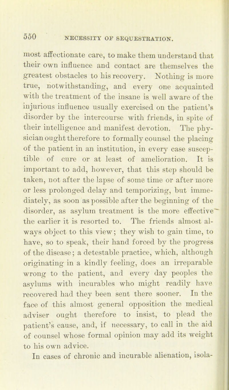 most affectionate care, to make them understand that their own influence and contact are themselves the greatest obstacles to his recovery. Nothing is more true, notwithstanding, and every one acquainted with the treatment of the insane is well aware of the injurious influence usually exercised on the patient's disorder by the intercourse with friends, in spite of their intelligence and manifest devotion. The phy- sician ought therefore to formally counsel the placing of the patient in an institution, in every case suscep- tible of cure or at least of amelioration. It is important to add, however, that this step should be taken, not after the lapse of some time or after more or less prolonged delay and temporizing, but imme- diately, as soon as possible after the beginning of the disorder, as asylum treatment is the more effective the earlier it is resorted to. The friends almost al- ways object to this view; they wish to gain time, to have, so to speak, their hand forced by the progress of the disease; a detestable practice, which, although originating in a kindly feeling, does an irreparable wrong to the patient, and every day peoples the asylums with incurables who might readily have recovered had they been sent there sooner. In the face of this almost general opposition the medical adviser ought therefore to insist, to plead the patient's cause, and, if necessary, to call in the aid of counsel whose formal opinion may add its weight to his own advice. In cases of chronic and incurable alienation, isola-