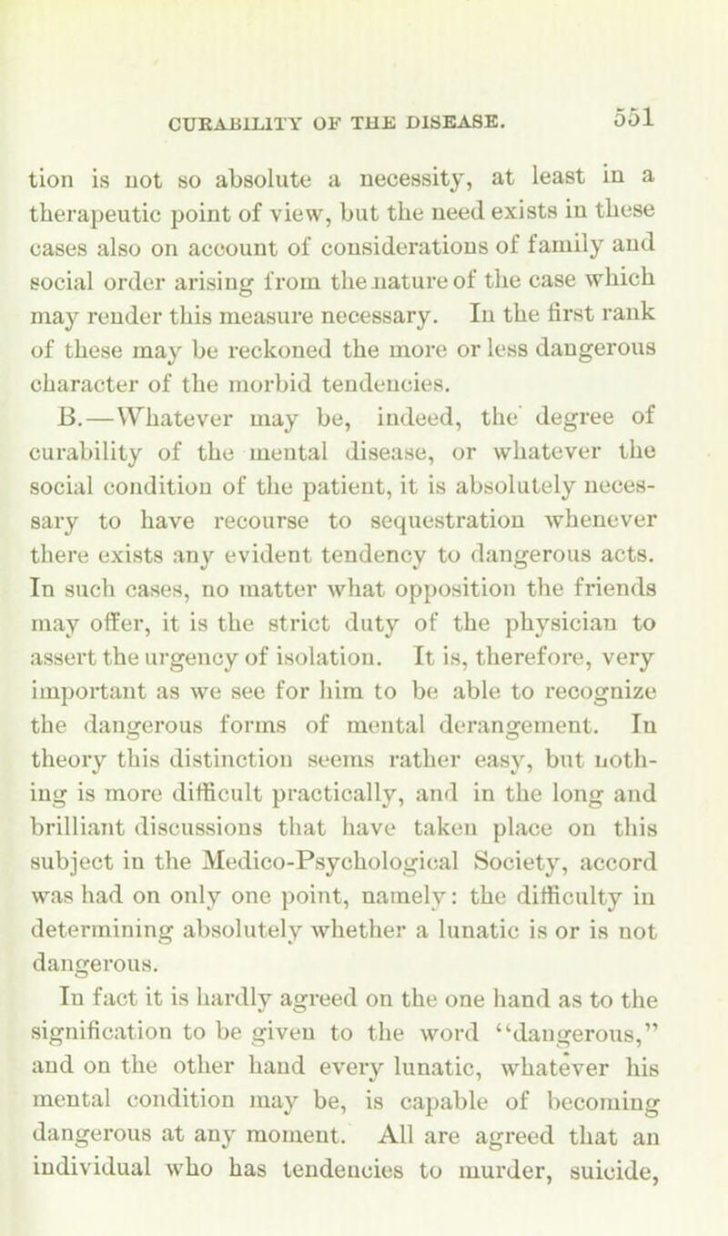 tion is uot so absolute a necessity, at least in a therapeutic point of view, but the need exists in these cases also on account of considerations of family and social order arising from the nature of the case which may render this measure necessary. In the first rank of these may be reckoned the more or less dangerous character of the morbid tendencies. B.—Whatever may be, indeed, the degree of curability of the mental disease, or whatever the social condition of the patient, it is absolutely neces- sary to have recourse to sequestration whenever there exists any evident tendency to dangerous acts. In such cases, no matter what opposition the friends may offer, it is the strict duty of the physician to assert the urgency of isolation. It is, therefore, very important as we see for him to be able to recognize the dangerous forms of mental derangement. In theory this distinction seems rather easy, but noth- ing is more difficult practically, and in the long and brilliant discussions that have taken place on this subject in the Medico-Psychological Society, accord was had on only one point, namely: the difficulty in determining absolutely whether a lunatic is or is not dangerous. In fact it is hai-dly agreed on the one hand as to the signification to be given to the word dangerous, and on the other hand every lunatic, whatever his mental condition may be, is capable of becoining dangerous at any moment. All are agreed that an individual who has tendencies to murder, suicide,