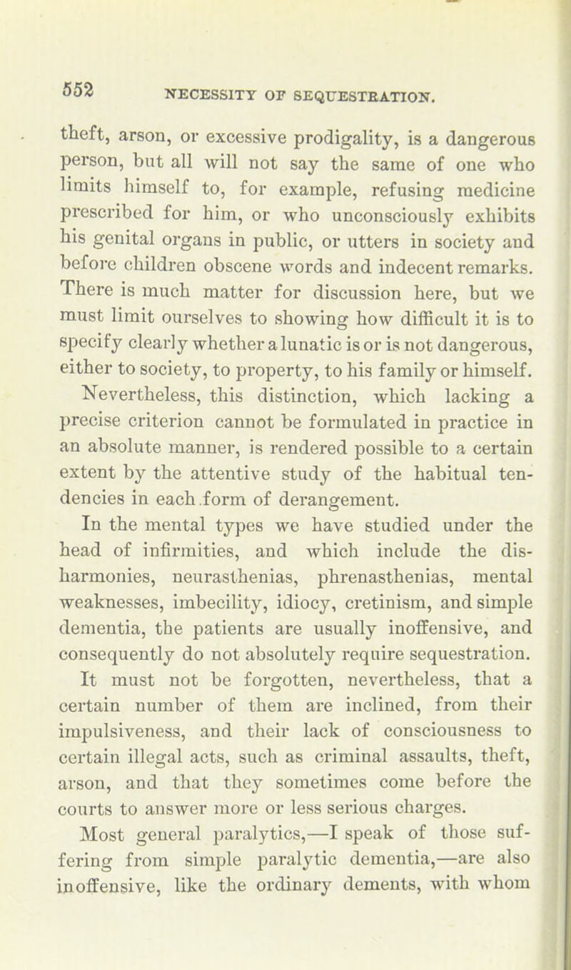theft, arson, or excessive prodigality, is a dangerous person, but all will not say the same of one who limits himself to, for example, refusing medicine prescribed for him, or who unconsciously exhibits his genital organs in public, or utters in society and before children obscene words and indecent remarks. There is much matter for discussion here, but we must limit ourselves to showing how difficult it is to specify clearly whether a lunatic is or is not dangerous, either to society, to property, to his family or himself. Nevertheless, this distinction, which lacking a precise criterion cannot be formulated in practice in an absolute manner, is rendered possible to a certain extent by the attentive study of the habitual ten- dencies in each .form of derangement. In the mental types we have studied under the head of infirmities, and which include the dis- harmonies, neurasthenias, phrenasthenias, mental weaknesses, imbecility, idiocy, cretinism, and simple dementia, the patients are usually inoffensive, and consequently do not absolutely require sequestration. It must not be forgotten, nevertheless, that a certain number of them are inclined, from their impulsiveness, and their lack of consciousness to certain illegal acts, such as criminal assaults, theft, arson, and that they sometimes come before the courts to answer more or less serious charges. Most general paralytics,—I speak of those suf- fering from simple j^aralytic dementia,—are also inoffensive, like the ordinary dements, with whom
