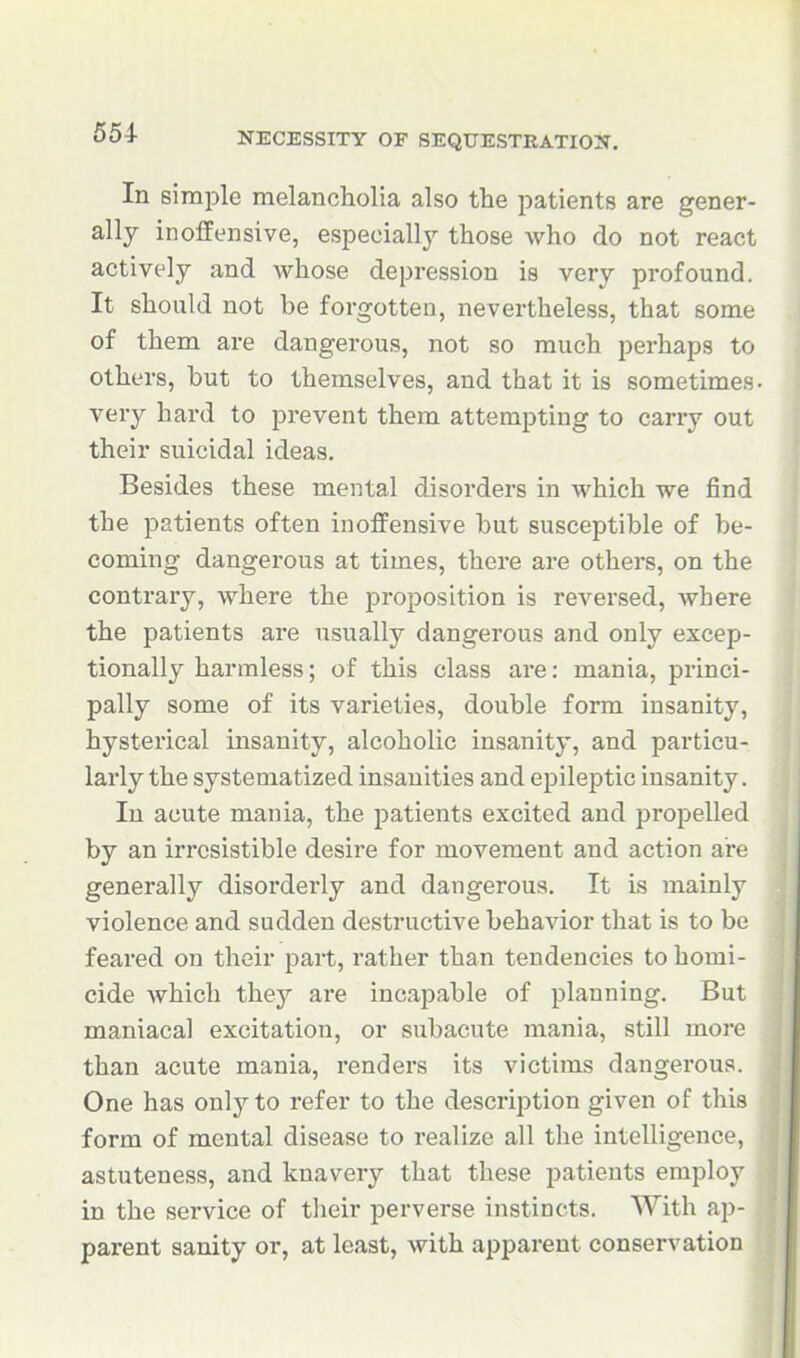 554- In simple melancholia also the patients are gener- ally inoffensive, especially those who do not react actively and whose depression is very profound. It should not be forgotten, nevertheless, that some of them are dangerous, not so much perhaps to others, but to themselves, and that it is sometimes, very hard to prevent them attempting to carry out their suicidal ideas. Besides these mental disorders in which we find the patients often inoffensive but susceptible of be- coming dangerous at times, there are others, on the contrary, where the proposition is reversed, where the patients are usually dangerous and only excep- tionally harmless; of this class are: mania, princi- pally some of its varieties, double form insanity, hysterical insanity, alcoholic insanity, and particu- larly the systematized insanities and epileptic insanity. In acute mania, the patients excited and propelled by an irresistible desire for movement and action are generally disorderly and dangerous. It is mainly violence and sudden destructive behavior that is to be feared on their part, rather than tendencies to homi- cide which they ai'e incapable of planning. But maniacal excitation, or subacute mania, still more than acute mania, rendei's its victims dangerous. One has only to refer to the description given of this form of mental disease to realize all the intelligence, astuteness, and knavery that these i^atients employ in the service of their perverse instincts. With ap- parent sanity or, at least, with apparent conservation