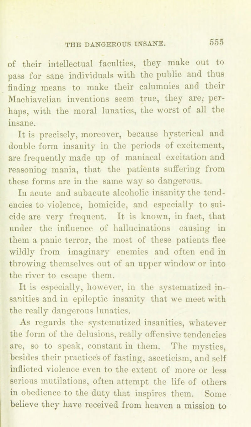 THE DANGEROUS INSANE, of their intellectual faculties, they make out to pass for sane individuals with the public and thus finding means to make their calumnies and their Machiavelian inventions seem true, they are,- per- haps, with the moral lunatics, the worst of all the insane. It is precisely, moreover, because hysterical and double form insanity in the periods of excitement, are frequently made up of maniacal excitation and reasoning mania, that the patients suffering from these forms are in the same way so dangerous. In acute and subacute alcoholic insanity the tend- encies to violence, homicide, and especially to sui- cide are very frequent. It is known, in fact, that under the influence of hallucinations causing in them a panic terror, the most of these patients flee wildly from imaginary enemies and often end in throwing themselves out of an upper window or into the river to escape them. It is especially, howcvcn-, in the systematized in- sanities and in epileptic insanity that we meet with the really dangei'ous lunatics. As regards the systematized insanities, whatever the form of the delusions, really offensive tendencies are, so to speak, constant in them. The mystics, besides their practices of fasting, asceticism, and self inflicted violence even to the extent of more or less serious mutilations, often attempt the life of others in obedience to the duty that inspires them. Some believe they have received from heaven a mission to