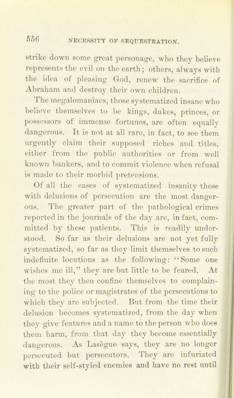 Strike down some great personage, who they believe represents the evil on the earth; others, always with the idea of pleasing God, renew the sacrifice of Abraham and destro}^ their own children. The megalomaniacs, those systematized insane who believe themselves to be kings, dukes, princes, or possessors of immense fortunes, are often equally dangerous. It is not at all rare, in fact, to see them urgentljr claim their supposed riches and titles, either from the public authorities or from well known bankers, and to commit violence when refusal is made to their morbid pretensions. Of all the cases of systematized insanity those with delusions of persecution are the most danger- ous. The greater part of the pathological crimes reported in the journals of the day are, in fact, com- mitted by these patients. This is readilj^ under- stood. So far as their delusions are not yet fully systematized, so far as they limit themselves to such indefinite locutions as the following: Some one wishes me ill, they are but little to be feared. At the most they then confine themselves to complain- ing to the police or magistrates of the persecutions to which they are subjected. But from the time their dehision becomes systematized, from the day when they give features and a name to the person who does them harm, from that day they become essentially dangerous. As Lasegue says, they are no longer persecuted but persecutors. They are infuriated with their self-styled enemies and have no rest until