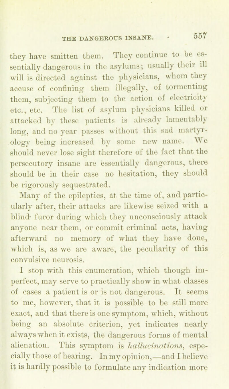 THE DANGEROUS INSANE. ' 00 ( they have smitten them. They continue to be es- sentially dangerous in the asylums; usually their ill will is directed against the physicians, whom they accuse of confining them illegally, of tormenting them, subjecting them to the action of electricity etc., etc. The list of asylum physicians killed or attacked by these patients is already lamentably long, and no year passes without this sad martyr- ology being increased by some new name. We should never lose sight therefore of the fact that the persecutory insane are essentially dangerous, there should be in their case no hesitation, they should be rigorously sequestrated. Many of the epileptics, at the time of, and partic- ularly after, their attacks are likewise seized with a blind- furor during which they unconsciously attack anyone near them, or commit criminal acts, having afterward no memory of what they have done, which is, as we are aware, the peculiarity of this convulsive neurosis. I stop with this enumeration, which though im- perfect, may serve to practically show in what classes of cases a patient is or is not dangerous. It seems to me, however, that it is possible to be still more exact, and that there is one symptom, which, without being an absolute criterion, yet indicates nearly ahvays when it exists, the dangerous forms of mental alienation. This symptom is halluci?iations, espe- cially those of hearing. In my opinion,—and I believe it is hardly possible to formulate any indication more