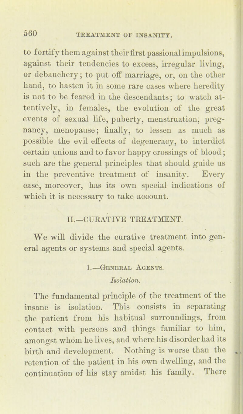 to fortify them against their first passional impulsions, against their tendencies to excess, iiTegular living, or debauchery; to put off marriage, or, on the other hand, to hasten it in some rare cases where heredity is not to be feared in the descendants; to watch at- tentively, in females, the evolution of the great events of sexual life, puberty, menstruation, preg- nancy, menopause; finally, to lessen as much as possible the evil effects of degeneracy, to interdict certain unions and to favor happy crossings of blood; such are the general principles that should guide us in the preventive treatment of insanity. Every case, moreover, has its own special indications of which it is necessary to take account. II.—CUEATIVE TREAT5IENT. We will divide the curative treatment into gen- eral agents or systems and special agents. 1.—Genekal Agents. Isolation. The fundamental principle of the treatment of the insane is isolation. This consists in separating the patient from his habitual surroundings, from contact with persons and things familiar to him, amongst whom he lives, and where his disorder had its birth and development. Nothing is worse than the , retention of the patient in his own dwelling, and the continuation of his stay amidst his family. There