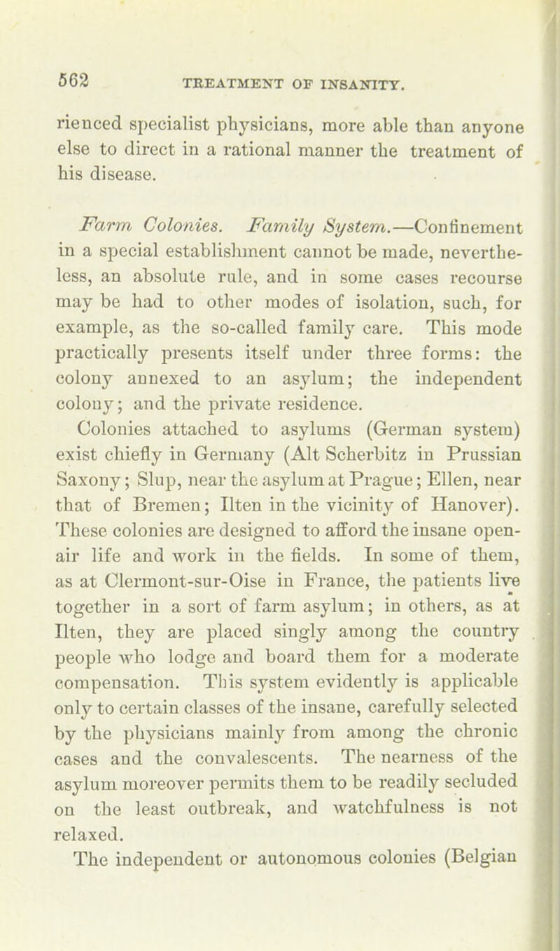 563 rienced specialist physicians, more able than anyone else to direct in a rational manner the treatment of his disease. Farm Colonies. Family System.—Confinement in a special establishment cannot be made, neverthe- less, an absolute rule, and in some cases recourse may be had to other modes of isolation, such, for example, as the so-called family care. This mode practically presents itself under three forms: the colony annexed to an asylum; the independent colony; and the private residence. Colonies attached to asylums (German system) exist chiefly in Germany (Alt Scherbitz in Prussian Saxony; Slup, near the asylum at Prague; Ellen, near that of Bremen; Ilten in the vicinity of Hanover). These colonies are designed to afford the insane open- air life and work in the fields. In some of them, as at Clermont-sur-Oise in France, the patients live together in a sort of farm asylum; in others, as at Ilten, they are placed singly among the country people who lodge and board them for a moderate compensation. This system evidently is applicable only to certain classes of the insane, carefully selected by the physicians mainly from among the chronic cases and the convalescents. The nearness of the asylum moreover permits them to be readily secluded on the least outbreak, and watchfulness is not relaxed. The independent or autonomous colonies (Belgian