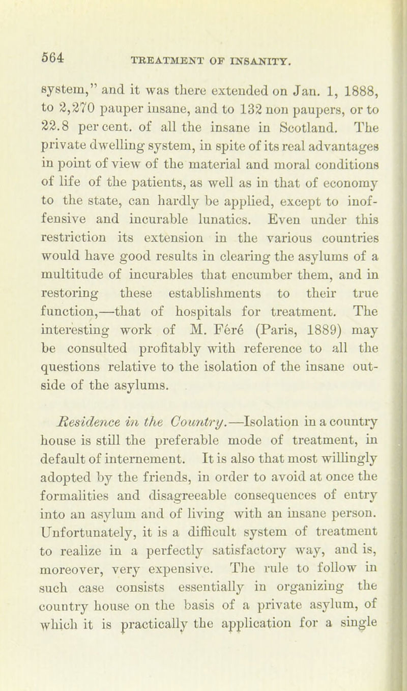 system, and it was there extended on Jan, 1, 1888, to 2,270 paujDer insane, and to 132 non paupers, or to 22.8 percent, of all the insane in Scotland. The private dwelling system, in spite of its real advantages in point of view of the material and moral conditions of life of the patients, as well as in that of economy to the state, can hardly be applied, except to inof- fensive and incurable lunatics. Even under this restriction its extension in the various countries would have good results in clearing the asylums of a multitude of incurables that encumber them, and in restoring these establishments to their true function,—that of hospitals for treatment. The interesting work of M. Fer6 (Paris, 1889) may be consulted profitably with reference to all the questions relative to the isolation of the insane out- side of the asylums. JResidence in the Country.—Isolation in a country house is stUl the preferable mode of treatment, in default of intemement. It is also that most willingly adopted by the friends, in order to avoid at once the formalities and disagreeable consequences of entry into an asylum and of living with an insane person. Unfortunately, it is a difficult system of treatment to realize in a perfectly satisfactory way, and is, moreover, very expensive. The rule to follow in such case consists essentially in organizing the country house on the basis of a private asylum, of which it is practically the ai^plication for a single