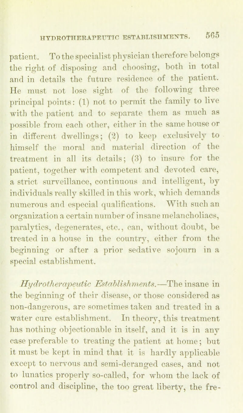 patient. To the specialist physician therefore belongs the right of disposing and choosing, both in total and in details the future residence of the patient. He must not lose sight of the following three principal points: (1) not to permit the family to live with the patient and to separate them as much as possible from each other, either in the same house or in different dwellings; (2) to keep exclusively to himself the moral and material direction of the treatment in all its details; (3) to insure for the l^atient, together with competent and devoted care, a strict surveillance, continuous and intelligent, by individuals really skilled in this work, which demands numerous and especial qualifications. With such an orsranization a certain number of insane melancholiacs, paralytics, degenerates, etc., can, without doubt, be treated in a house in the country, either from the beginning or after a prior sedative sojourn in a special establishment. Hydrotherapeutic Establish merits.—The insane in the beginning of their disease, or those considered as non-dangerous, are sometimes taken and treated in a water cure establishment. In theory, this treatment has nothing objectionable in itself, and it is in any case preferable to treating the patient at home; but it must be kept in mind that it is hardly applicable except to nervous and semi-deranged cases, and not to lunatics properly so-called, for whom the lack of control and discipline, the too great liberty, the fre-