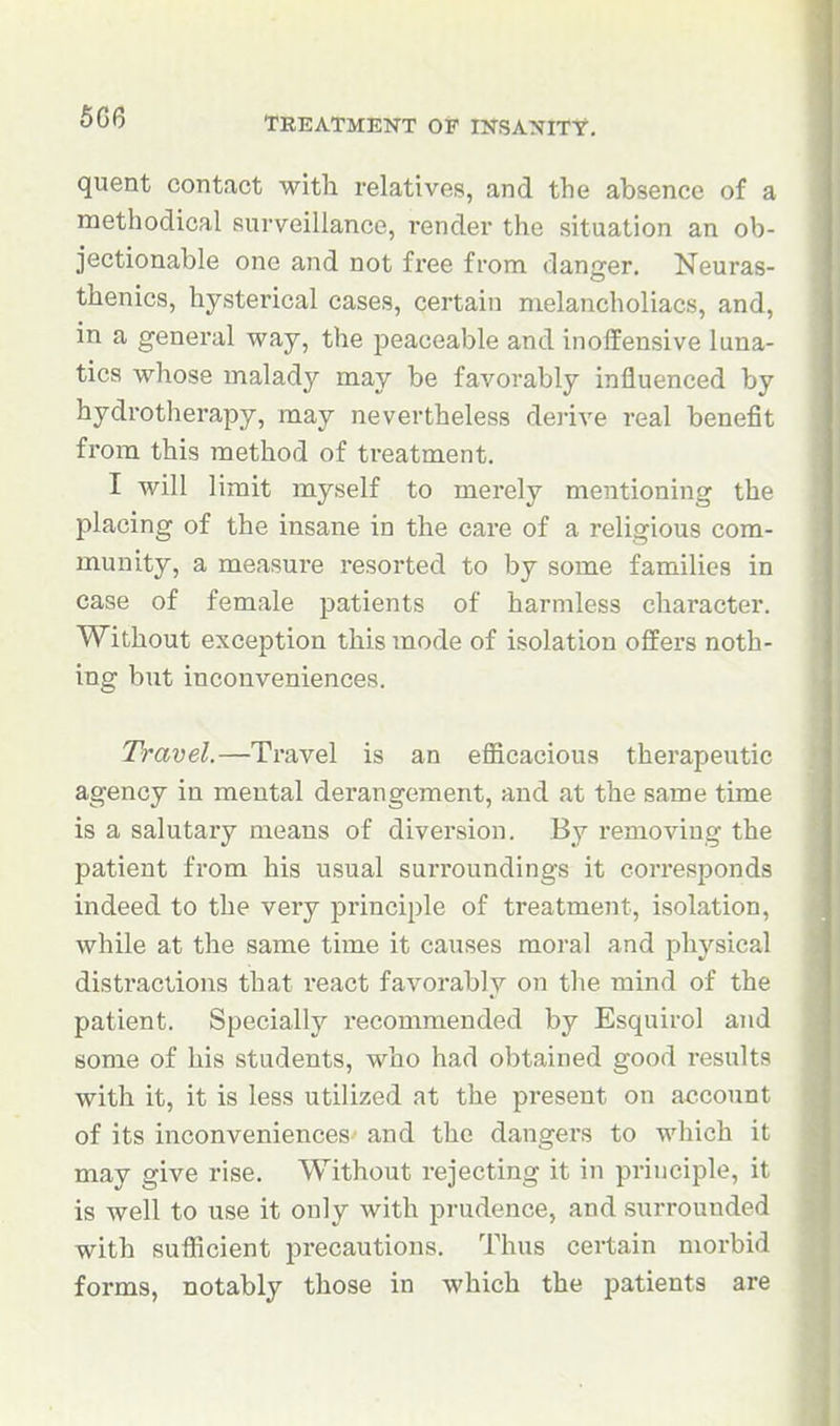 5G6 quent contact with relatives, and the absence of a methodical surveillance, render the situation an ob- jectionable one and not free from danger. Neuras- thenics, hysterical cases, certain melancholiacs, and, in a general way, the peaceable and inoffensive luna- tics whose malady may be favorably influenced by hydrotherapy, may nevertheless derive real benefit from this method of treatment. I will limit myself to merely mentioning the placing of the insane in the care of a religious com- munity, a measure resorted to by some families in case of female patients of harmless character. Without exception this mode of isolation offei's noth- ing but inconveniences. Travel.—Travel is an efficacious therapeutic agency in mental derangement, and at the same time is a salutary means of diversion. By removing the patient from his usual surroundings it corresponds indeed to the very principle of treatmeiit, isolation, while at the same time it causes moral and physical distractions that react favorably on the mind of the patient. Specially recommended by Esquirol and some of his students, who had obtained good results with it, it is less utilized at the pi-esent on account of its inconveniences and the dangers to which it may give rise. Without rejecting it in principle, it is well to use it only with prudence, and surrounded with sufficient precautions. Thus certain morbid forms, notably those in which the patients are