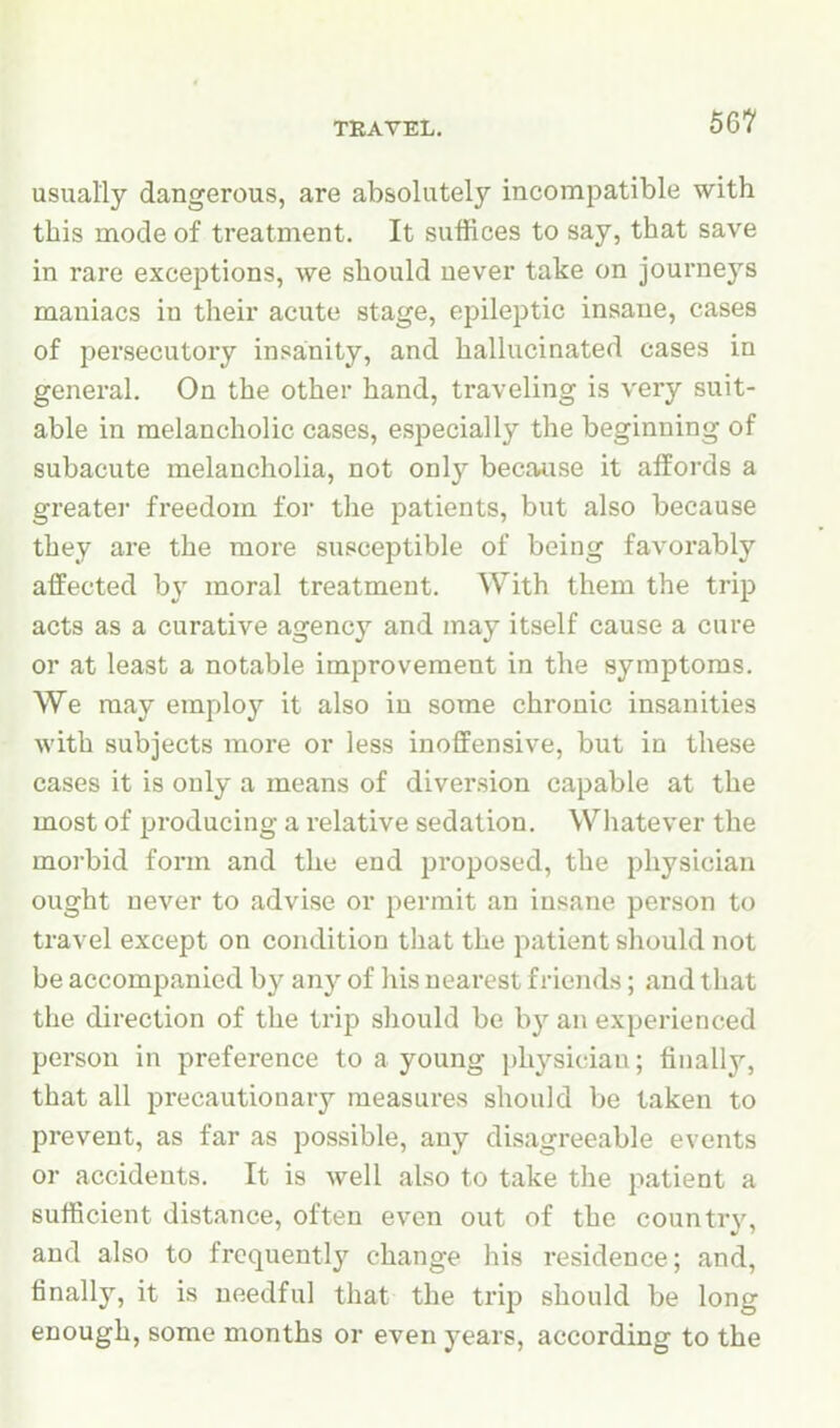 TRAVEL. usually dangerous, are absolutely incompatible with this mode of treatment. It suffices to say, that save in rare exceptions, we should never take on journeys maniacs in their acute stage, epileptic insane, cases of persecutory insanity, and hallucinated cases in general. On the other hand, traveling is very suit- able in melancholic cases, especially the beginning of subacute melancholia, not only because it affords a greater freedom for the patients, but also because they are the more susceptible of being favorably affected b}' moral treatment. With them the trip acts as a curative agency and may itself cause a cure or at least a notable improvement in the symptoms. We may employ it also in some chronic insanities with subjects more or less inoffensive, but in these cases it is only a means of diversion capable at the most of producing a relative sedation. Whatever the morbid form and the end proposed, the physician ought never to advise or permit an insane person to travel except on condition that the patient should not be accompanied by any of his nearest friends; and that the direction of the trip should be by an experienced person in preference to a young physician; finally, that all precautionary measures should be taken to prevent, as far as possible, any disagreeable events or accidents. It is well also to take the patient a sufficient distance, often even out of the country, and also to frequently change his residence; and, finally, it is needful that the trip should be long enough, some months or even years, according to the