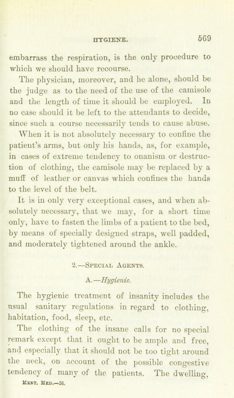 HTGIEJrB. 6C9 embarrass the respiration, is the only procedure to which we should have recourse. The physician, moreover, and he alone, should be the judge as to the need of the use of the camisole and the length of time it should be employed. In no case should it be left to the attendants to decide, since such a course necessarily tends to cause abuse. When it is not absolutely necessary to confine the patient's arms, but only his hands, as, for example, in cases of extreme tendency to onanism or destruc- tion of clothing, the camisole may be replaced by a muff of leather or canvas which confines the hands to the level of the belt. It is in only very exceptional cases, and when ab- solutely necessary, that we may, for a short time only, have to fasten the limbs of a patient to the bed, by means of specially designed straps, well padded, and moderately tightened around the ankle. 2.—Special Agisnts. A.—Hygienic. The hygienic treatment of insanity includes the usual sanitary regulations in regard to clothing, habitation, food, sleep, etc. The clothing of the insane calls for no special remark except that it ought to be ample and free, and especially that it should not be too tight around the neck, on account of the possible congestive tendency of many of the patients. The dwelling, Uekt, Meo 36.