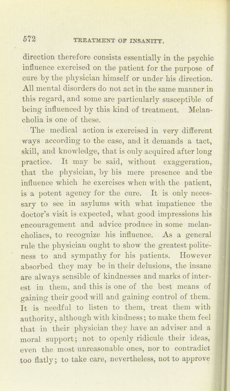 direction therefore consists essentially in the psychic influence exercised on the patient for the purpose of cure by the physician himself or under his direction. All mental disorders do not act in the same manner in this regard, and some are particularly susceptible of being influenced by this kind of treatment. Melan- cholia is one of these. The medical action is exercised in very different ways according to the case, and it demands a tact, skill, and knowledge, that is only acquired after long practice. It may be said, without exaggeration, that the physician, by his mere presence and the influence which he exercises when with the patient, is a potent agency for the cure. It is only neces- sary to see in asylums with what impatience the doctor's visit is expected, what good impressions his encouragement and advice produce in some melan- choliacs, to recognize his influence. As a general rule the physician ought to show the greatest polite- ness to and sympathy for his patients. However absorbed they may be in their delusions, the insane are always sensible of kindnesses and marks of inter- est in them, and this is one of the best means of gaining their good will and gaining control of them. It is needful to listen to them, treat them with authority, although with kindness; to make them feel that in their physician they have an adviser and a moral support; not to openly ridicule their ideas, even the most unreasonable ones, nor to contradict too flatly; to take care, nevertheless, not to approve