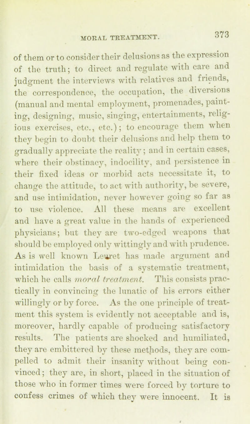 373 of them or to consider their delusions as the expression of the truth; to direct and regulate with cai-e and judgment the interviews with relatives and friends, the correspondence, the occupation, the diversions (manual and mental employment, promenades, paint- ing, designing, music, singing, entertainments, relig- ious exercises, etc., etc.); to encourage them when they begin to doubt their delusions and help them to gradually appreciate the reality; and in certain cases, where their obstinacy, indocility, and persistence in their fixed ideas or morbid acts necessitate it, to change the attitude, to act with authority, be severe, and use intimidation, never however going so far as to use violence. All these means are excellent and have a great value in the hands of experienced phj^sicians; but they are two-edged weapons that should be employed only wittingly and with prudence. As is well known Levet has made argument and intimidation the basis of a systematic treatment, which he calls moral treatment. This consists prac- tically in convincing the lunatic of his eiTors either willingly or by force. As the one principle of treat- ment this system is evidently not acceptable and is, moreover, hardly capable of producing satisfactory results. The patients are shocked and humiliated, they are embittered by these methods, they are com- pelled to admit their insanity without being con- vinced ; they are, in short, placed in the situation of those who in former times were forced by torture to confess crimes of which they were innocent. It is