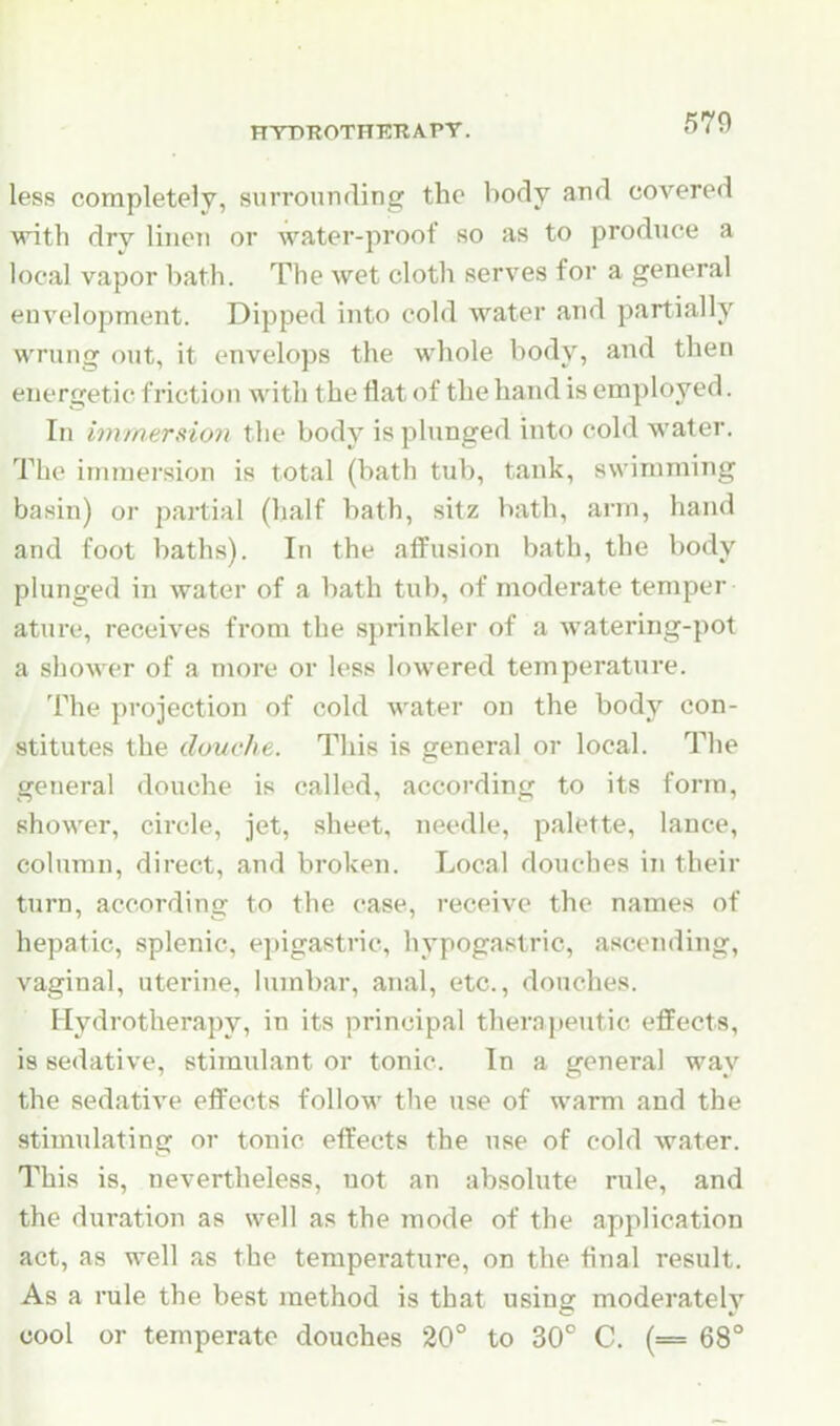 less completely, surrounding the body and covered with dry lineti or water-proof so as to produce a local vapor bath. The wet cloth serves for a general envelopment. Dipped into cold water and partially wrung out, it envelops the whole body, and then energetic friction with the flat of the hand is employed. In immersion the body is plunged into cold water. The immersion is total (bath tub, tank, swimming basin) oi- partial (half bath, sitz bath, arm, hand and foot baths). In the affusion bath, the body plunged in water of a bath tub, of moderate temper ature, receives from the sprinkler of a watering-pot a shower of a more or less lowered temperature. The projection of cold water on the body con- stitutes the douche. This is general or local. The general douche is called, according to its form, shower, circle, jet, sheet, needle, palette, lance, column, direct, and broken. Local douches in their turn, according to the case, receive the names of hepatic, splenic, epigastric, hypogastric, ascending, vaginal, uterine, lumbar, anal, etc., douches. Hydrotherapy, in its principal therapeutic effects, is sedative, stimulant or tonic. In a general way the sedative effects follow the use of warm and the stimulating or tonic effects the use of cold water. This is, nevertheless, not an absolute rule, and the duration as well as the mode of the application act, as well as the temperature, on the final result. As a rule the best method is that using moderately cool or temperate douches 20° to 30° C. (= 68°