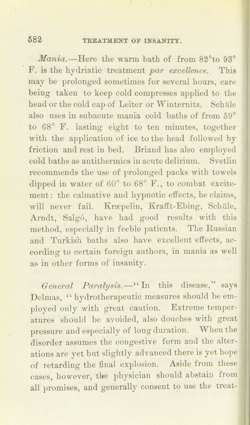 Mania.—Here the warm bath of from 82°to 93° F. is the hydriatic treatment ^ar excellence. This may be prolonged sometimes for several hours, care being taken to keep cold compresses applied to the head or the cold cap of Leiter or Winternitz. Schiik' also uses in subacute mania cold baths of from 59' to 68° F. lasting eight to ten minutes, togethei- with the application of ice to the head followed by friction and rest in bed. Briand has also employed cold baths as antithermics in acute delirium. Svetlin recommends the use of prolonged packs with towels dipped in water of 60° to 68° F., to combat excite- ment : the calmative and hypnotic effects, he claims, will never fail. Kr£epelin, Krafft-Ebing, Schiile, Arndt, Salgo, have had good results with this method, especially in feeble patients. The Russian and Turkish baths also have excellent effects, ac- cording to certain foreign authors, in mania as well as in other forms of insanity. General Paralysis.— Li this disease, says Delmas,  hydrotherapeutic measures should be em- ployed only with great caution. Extreme temper- atures should be avoided, also douches with great pressure and especially of long duration. WTieu the disorder assumes the congestive form and the alter- ations are yet but slightly advanced there is yet hope of retarding the final explosion. Aside from these cases, however, the physician should abstain from all promises, and generally consent to use the treat-