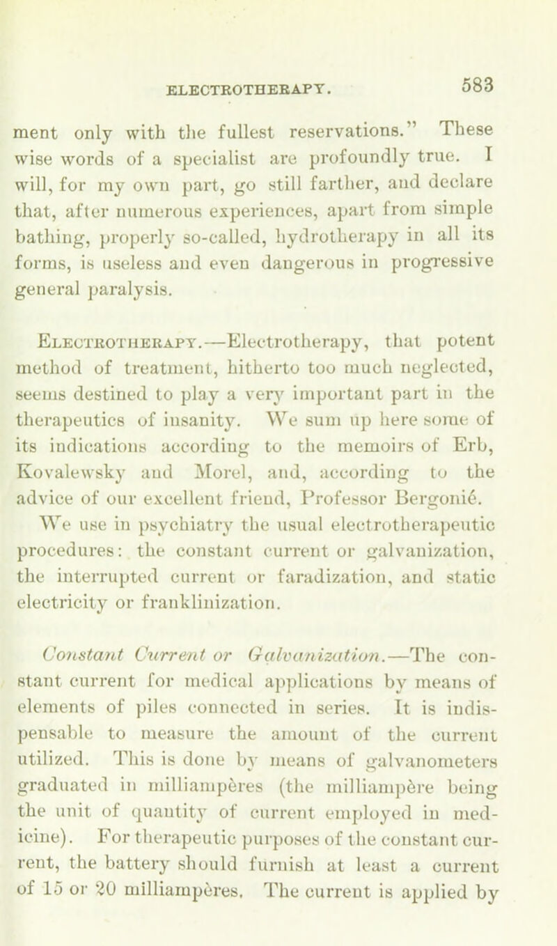 ment only with the fullest reservations. These wise words of a specialist are profoundly true. I will, for my own part, go still farther, and declare that, after numerous experiences, apart from simple bathing, properly so-called, hydrotherapy in all its forms, is useless and even dangerous in progi'essive general paralysis. Electrotherapy.—Electrotherapy, that potent method of treatment, hitherto too much neglected, seems destined to play a very important part iii the therapeutics of insanity. We sum up here some of its indications according to the memoirs of Erb, Kovalewsky and Morel, and, according to the advice of our excellent friend, Professor Bergonie. We use in psychiatry the usual electrotherapeutic procedures: the constant current or galvanization, the interrupted current or faradization, and static electricity or franklinization. Constant Current or Galvanizatio?!.—The con- stant current for medical applications by means of elements of piles connected in series. It is indis- pensable to measure the amount of the current utilized. This is done by means of galvanometers graduated in milliamp^res (the milliamp^i-e being the unit of quantity of current employed in med- icine) . For therapeutic purposes of the constant cur- rent, the battery should furnish at least a current of lo or ^0 niilliamperes. The current is applied by