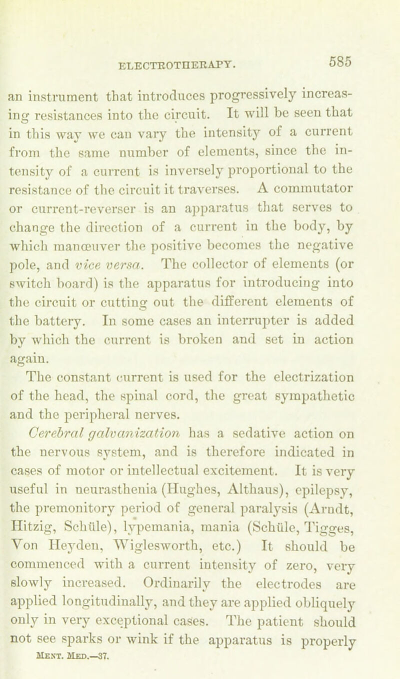 an instrument that introduces progressively increas- ing resistances into the circuit. It will be seen that in this way we can vary the intensity of a current from the same number of elements, since the in- tensity of a current is inversely proportional to the resistance of the circuit it traverses. A commutator or current-reverser is an apparatus that serves to change the direction of a current in the body, by which raanceuver the positive becomes the negative pole, and vice versa. The collector of elements (or switch board) is the apparatus for introducing into the circuit or cutting out the different elements of the battery. In some cases an interrupter is added by which the current is broken and set in action again. The constant current is used for the electrization of the head, the spinal cord, the great sympathetic and the peripheral nerves. Cerebral galvanization has a sedative action on the nervous svstem, and is therefore indicated in cases of motor or intellectual excitement. It is very useful in neurasthenia (Hughes, Althaus), epilepsy, the premonitory period of general paralysis (Arndt, Hitzig, Schille), lypemania, mania (Schiile, Tigges, Von Hey den, Wiglesworth, etc.) It should be commenced with a current intensity of zero, very slowly increased. Ordinarily the electrodes are applied longitudinally, and they are applied obliquely only in very exceptional cases. The patient should not see sparks or wink if the apparatus is properly Ment. Med.—37.