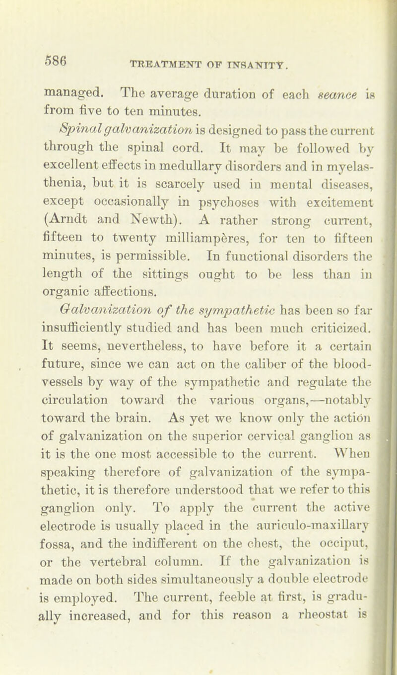 managed. The average duration of each seance if* from five to ten minutes. Spinal galvanization is designed to pass the current through the spinal cord. It may be followed by excellent effects in medullary disorders and in myelas- thenia, but it is scarcely used in mental diseases, except occasionally in psychoses with excitement (Arndt and Newth). A rather strong cuiTent, fifteen to twenty milliamp^res, for ten to fifteen minutes, is permissible. In functional disorders the length of the sittings ought to be less than in organic affections. Galvanization of the sympathetic has been so far insutiiciently studied and has been much criticized. It seems, nevertheless, to have before it a certain future, since we can act on the caliber of the blood- vessels by way of the sympathetic and regulate the circulation toward the various organs,—notably toward the brain. As yet we know only the action of galvanization on the superior cervical ganglion as it is the one most accessible to the current. When speaking therefore of galvanization of the sympa- thetic, it is therefore understood that we refer to this ganglion only. To apply the current the active electrode is usually placed in the auriculo-maxillary fossa, and the indifferent on the chest, the occiput, or the vertebral column. If the galvanization is made on both sides simultaneously a double electrode is employed. The current, feeble at first, is gradu- ally increased, and for this reason a rheostat is