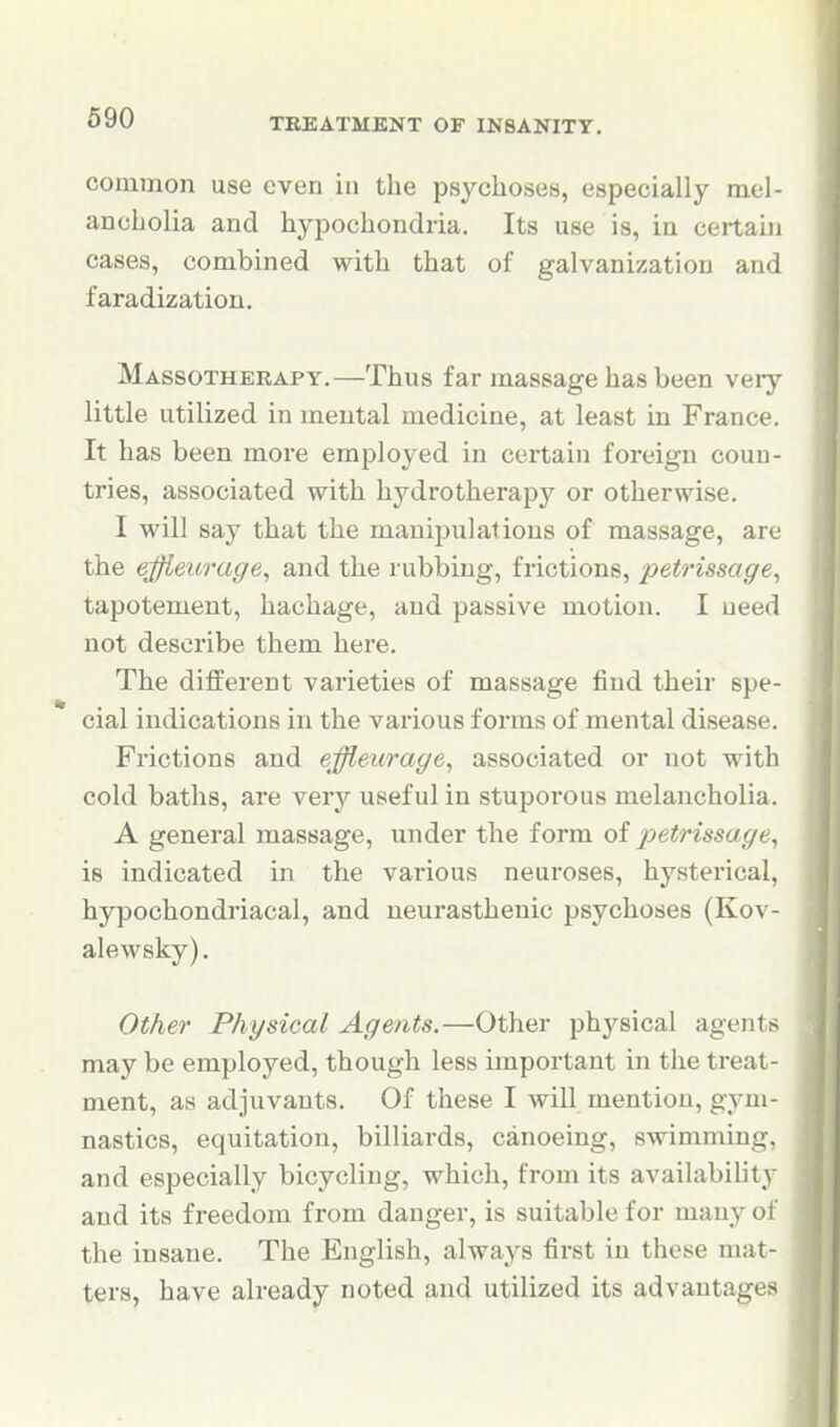 common use even in the psychoses, especially mel- ancholia and hypochondria. Its use is, in ceitahi cases, combined with that of galvanization and faradization. Massotherapy.—Thus far massage has been very little utilized in mental medicine, at least in France. It has been more employed in certain foreign couu- tries, associated with hydrotherapy or otherwise. I will say that the manipulations of massage, are the effleurage^ and the rubbing, frictions, petrissage^ tapotement, hachage, and passive motion. I need not describe them here. The different varieties of massage find their spe- cial indications in the various forms of mental diseasi . Frictions and effleurage, associated or not with cold baths, are very useful in stuporous melancholia. A general massage, under the form of petrissage^ is indicated in the various neuroses, hysterical, hypochondriacal, and neurasthenic psychoses (Kov- alewsky). Other Physical Agents.—Other physical agents may be employed, though less important in the treat- ment, as adjuvants. Of these I will mention, gym- nastics, equitation, billiards, canoeing, swimming, and especially bicycling, which, from its availability and its freedom from danger, is suitable for many of the insane. The English, always first in these mat- ters, have already noted and utilized its advantages