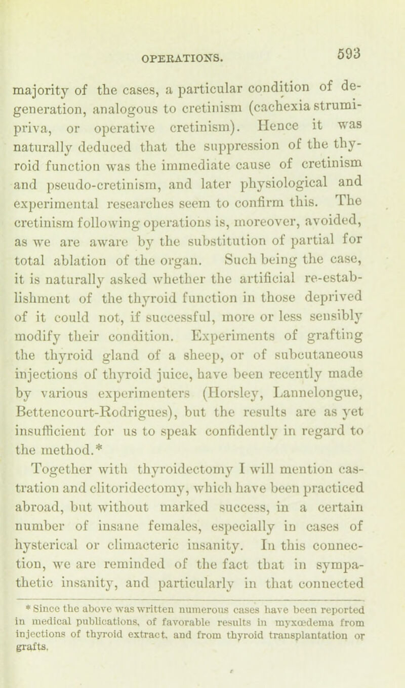 majority of the cases, a particular condition of de- generation, analogous to cretinism (cachexia strumi- priva, or operative cretinism). Hence it was naturally deduced that the suppression of the thy- roid function was the immediate cause of cretinism and pseudo-cretinism, and later physiological and experimental researches seem to confirm this. The cretinism following operations is, moreover, avoided, as we are aware by the substitution of partial for total ablation of the organ. Such being the case, it is naturally asked whether the artificial re-estab- lishment of the thyroid function in those deprived of it could not, if successful, more or less sensibly modify their condition. Experiments of grafting the thyroid gland of a sheep, or of subcutaneous injections of thyroid juice, have been recently made by various experimenters (Horsley, Lannelongue, Bettencourt-Rodrigues), but the results are as yet insufficient for us to speak confidently in regard to the method.* Together with thyroidectomy I will mention cas- tration and clitoridectomy, which have been practiced abroad, but without marked success, in a certain number of insane females, especially in cases of hysterical or climacteric insanity. In this connec- tion, we are reminded of the fact that in sympa- thetic insanit}', and particularly in that connected * Since the above was written numerous cases have been reported in medical publications, of favorable results in myxoedema from injections of thyroid extract, and from thyroid transplantation or grafts.